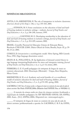 174
Referências bibliográficas
ANTIA, S. D.; KREIMEYER, H. The role of interpreters in inclusive classrooms.
American Annals of the Deaf, v. 146, n. 4, p. 355-365, 2001.
______; STINSON, M. S. Some conclusions on the education of deaf and hard-
of-hearing students in inclusive settings – endnote. Journal of Deaf Studies and
Deaf Education, v. 4, n. 3, p. 246-248, summer, 1999.
______; ______; GAUSTAD, M. G. Developing membership in the education of
deaf and hard-of-hearing students in inclusive settings. Journal of Deaf Studies and
Deaf Education, v. 7, n. 3, p. 214-229, summer, 2002.
BRASIL. Conselho Nacional de Educação. Câmara de Educação Básica.
Resolução CNE/CEB 2/2001. Diário Oficial da União, Brasília, Seção 1E, p. 39-
40, 14 set. 2001.
COKELY, D. Interpretation: a sociolinguistic model. Silver Spring, MD: Linstok
Press, 1992. (Sign language dissertation series).
DEAN, R. K.; POLLAND Jr., R. Q. Application of demand-control theory to
sign language interpreting/Implications for stress and interpreter training. Journal
of Deaf Studies and Deaf Education, v. 6, n. 1, p.1-14, winter, 2001.
FERREIRA, G. E. O perfil pedagógico do intérprete de língua de sinais no
contexto educacional. 2002. Dissertação (Mestrado) - Unipac, Bom Despacho,
Minas Gerais.
KREIMEYER, K. H. et al. Academic and social benefits of a co-enrollment
model of inclusive education for deaf and hard-of-hearing children. Journal of
Deaf Studies and Deaf Education, v. 5, n. 2, p.174-185, spring, 2000.
LACERDA,C.B.F.de.A criança surda e a língua de sinais no contexto de uma sala de aula de
alunos ouvintes.São Paulo: FAPESP,2000a.(Relatório final FAPESP; Proc.nº 98/02861-1).
______. A inserção da criança surda em classe de crianças ouvintes: focalizando a
organização do trabalho pedagógico. In: XIV REUNIÃO ANUAL DA ANPEd,
2000. Anais... [S.l.]: ANPEd, 2000c. Disponível em: <www.anped.org.br>.
______. O intérprete de língua de sinais no contexto de uma sala de aula de
alunos ouvintes: problematizando a questão. In: LACERDA, C. B. F. de; GÓES,
EdInc_Rev2.indd 174 9/22/09 4:58:15 PM
 