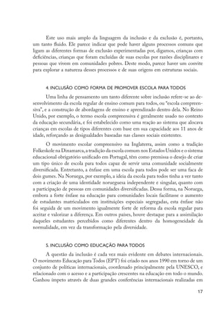 17
Este uso mais amplo da linguagem da inclusão e da exclusão é, portanto,
um tanto fluido. Ele parece indicar que pode haver alguns processos comuns que
ligam as diferentes formas de exclusão experimentadas por, digamos, crianças com
deficiências, crianças que foram excluídas de suas escolas por razões disciplinares e
pessoas que vivem em comunidades pobres. Deste modo, parece haver um convite
para explorar a natureza desses processos e de suas origens em estruturas sociais.
4. Inclusão como forma de promover escola para todos
Uma linha de pensamento um tanto diferente sobre inclusão refere-se ao de-
senvolvimento da escola regular de ensino comum para todos, ou “escola compreen-
siva”, e a construção de abordagens de ensino e aprendizado dentro dela. No Reino
Unido, por exemplo, o termo escola compreensiva é geralmente usado no contexto
da educação secundária, e foi estabelecido como uma reação ao sistema que alocava
crianças em escolas de tipos diferentes com base em sua capacidade aos 11 anos de
idade, reforçando as desigualdades baseadas nas classes sociais existentes.
O movimento escolar compreensivo na Inglaterra, assim como a tradição
Folkeskole na Dinamarca,a tradição da escola comum nos Estados Unidos e o sistema
educacional obrigatório unificado em Portugal, têm como premissa o desejo de criar
um tipo único de escola para todos capaz de servir uma comunidade socialmente
diversificada. Entretanto, a ênfase em uma escola para todos pode ser uma faca de
dois gumes. Na Noruega, por exemplo, a ideia da escola para todos tinha a ver tanto
com a criação de uma identidade norueguesa independente e singular, quanto com
a participação de pessoas em comunidades diversificadas. Dessa forma, na Noruega,
embora a forte ênfase na educação para comunidades locais facilitasse o aumento
de estudantes matriculados em instituições especiais segregadas, esta ênfase não
foi seguida de um movimento igualmente forte de reforma da escola regular para
aceitar e valorizar a diferença. Em outros países, houve destaque para a assimilação
daqueles estudantes percebidos como diferentes dentro da homogeneidade da
normalidade, em vez da transformação pela diversidade.
5. Inclusão como Educação para Todos
A questão da inclusão é cada vez mais evidente em debates internacionais.
O movimento Educação para Todos (EPT) foi criado nos anos 1990 em torno de um
conjunto de políticas internacionais, coordenado principalmente pela UNESCO, e
relacionado com o acesso e a participação crescentes na educação em todo o mundo.
Ganhou ímpeto através de duas grandes conferências internacionais realizadas em
EdInc_Rev2.indd 17 9/22/09 4:58:04 PM
 