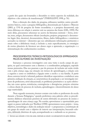 180
a partir dos quais são levantados e discutidos os vários aspectos da realidade, dos
objetivos e dos critérios de transformação” (THIOLLENT, 1998, p. 76).
Para a obtenção dos dados da pesquisa, utilizamos também outros procedi-
mentos básicos, como a pesquisa bibliográfica, denominada por Lakatos e Marconi
(2003, p. 174) de pesquisa de fontes secundárias, e a pesquisa documental, cuja
única diferença em relação à anterior está na natureza das fontes (GIL, 1999). Por
meio delas, procuramos selecionar no acervo da literatura existente – livros, revis-
tas, teses, artigos, documentos oficiais (resoluções, projetos, programas) e documen-
tos legais (leis, decretos), documentários, filmes, dados bibliográficos e estatísticos
acessados na internet – elementos que nos subsidiassem informações pertinentes e
atuais sobre a deficiência visual, a inclusão e, mais especificamente, as estratégias
de ensino plausíveis de favorecer aos alunos cegos a apreensão, a organização e a
sistematização dos conhecimentos escolares.
Procedimentos teórico-metodológicos empregados
pelos autores da investigação
Iniciamos o processo investigativo com uma visita à escola campo de pes-
quisa, na qual conversamos com a diretora e a coordenadora pedagógica, expondo
nossas pretensões. Elas nos puseram a par do processo de inclusão até então vivido
com e pela criança cega, sua situação em termos de aprendizagem, a relação com
a cegueira e como se estabelecia a ligação entre a escola e a sua família. A partir
dessa conversa inicial e informal, pudemos identificar expectativas e estabelecer uma
primeira avaliação da situação, as características da população a ser investigada (nú-
mero de professores, nível educacional), os problemas prioritários e as ações efetiva-
das, tais como apoios, resistências, convergências e divergências, posições otimistas
e céticas diante do processo de inclusão, aprendizagem e desenvolvimento do aluno
cego matriculado.
Num segundo momento, tivemos contato com todos os professores da escola
durante a Semana Pedagógica,3
quando proferimos uma palestra sobre os procedi-
mentos didáticos relacionais possíveis de serem efetivados no processo de ensino e
aprendizagem de uma criança cega. Na ocasião, aproveitamos a oportunidade para
seguir os passos indicados por Thiollent (1998): apresentamos nosso projeto – tema,
objetivos, metodologia e dados da avaliação inicial – e propusemos a constituição de
um grupo de estudo com o objetivo de intervir nas interpretações, buscando solu-
ções, definindo diretrizes de ação, acompanhando-as e avaliando-as no processo.
3	 Semana que antecede o início das aulas, destinada ao estudo e ao planejamento de ações didáticas.
EdInc_Rev2.indd 180 9/22/09 4:58:15 PM
 
