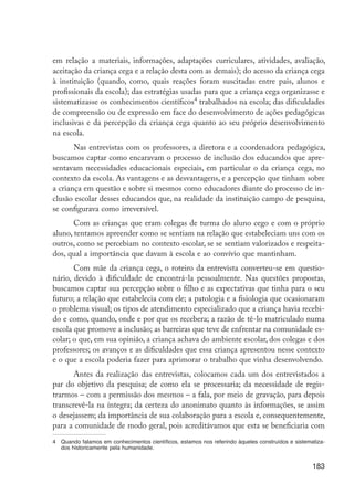 183
em relação a materiais, informações, adaptações curriculares, atividades, avaliação,
aceitação da criança cega e a relação desta com as demais); do acesso da criança cega
à instituição (quando, como, quais reações foram suscitadas entre pais, alunos e
profissionais da escola); das estratégias usadas para que a criança cega organizasse e
sistematizasse os conhecimentos científicos4
trabalhados na escola; das dificuldades
de compreensão ou de expressão em face do desenvolvimento de ações pedagógicas
inclusivas e da percepção da criança cega quanto ao seu próprio desenvolvimento
na escola.
Nas entrevistas com os professores, a diretora e a coordenadora pedagógica,
buscamos captar como encaravam o processo de inclusão dos educandos que apre-
sentavam necessidades educacionais especiais, em particular o da criança cega, no
contexto da escola. As vantagens e as desvantagens, e a percepção que tinham sobre
a criança em questão e sobre si mesmos como educadores diante do processo de in-
clusão escolar desses educandos que, na realidade da instituição campo de pesquisa,
se configurava como irreversível.
Com as crianças que eram colegas de turma do aluno cego e com o próprio
aluno, tentamos apreender como se sentiam na relação que estabeleciam uns com os
outros, como se percebiam no contexto escolar, se se sentiam valorizados e respeita-
dos, qual a importância que davam à escola e ao convívio que mantinham.
Com mãe da criança cega, o roteiro da entrevista converteu-se em questio-
nário, devido à dificuldade de encontrá-la pessoalmente. Nas questões propostas,
buscamos captar sua percepção sobre o filho e as expectativas que tinha para o seu
futuro; a relação que estabelecia com ele; a patologia e a fisiologia que ocasionaram
o problema visual; os tipos de atendimento especializado que a criança havia recebi-
do e como, quando, onde e por que os recebera; a razão de tê-lo matriculado numa
escola que promove a inclusão; as barreiras que teve de enfrentar na comunidade es-
colar; o que, em sua opinião, a criança achava do ambiente escolar, dos colegas e dos
professores; os avanços e as dificuldades que essa criança apresentou nesse contexto
e o que a escola poderia fazer para aprimorar o trabalho que vinha desenvolvendo.
Antes da realização das entrevistas, colocamos cada um dos entrevistados a
par do objetivo da pesquisa; de como ela se processaria; da necessidade de regis-
trarmos – com a permissão dos mesmos – a fala, por meio de gravação, para depois
transcrevê-la na íntegra; da certeza do anonimato quanto às informações, se assim
o desejassem; da importância de sua colaboração para a escola e, consequentemente,
para a comunidade de modo geral, pois acreditávamos que esta se beneficiaria com
4	 Quando falamos em conhecimentos científicos, estamos nos referindo àqueles construídos e sistematiza-
dos historicamente pela humanidade.
EdInc_Rev2.indd 183 9/22/09 4:58:15 PM
 