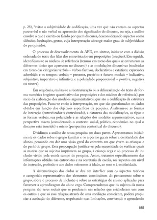 185
p. 28), “evitar a subjetividade de codificação, uma vez que não entram os aspectos
paraverbal e não verbal na apreensão dos significados do discurso, ou seja, a análise
envolve o que é escrito ou falado por quem discursa, desconsiderando aspectos como
silêncios, hesitações, gestos, cuja interpretação abrange maior grau de subjetividade
do pesquisador.
O processo de desenvolvimento da APD, em síntese, inicia-se com a divisão
ordenada do texto das falas dos entrevistados em proposições (orações). Em seguida,
identificam-se os núcleos de referência (termos em torno dos quais se estruturam as
diferentes ideias que aparecem no discurso) e as modulações discursivas (nucleadas
em torno das categorias verbais – verbos factivos, declarativos e estáticos; expressões
adverbiais e os tempos: verbais – presente, pretérito e futuro; modais – indicativo,
subjuntivo, imperativo e infinitivo; e a polaridade proposicional – positiva, negativa
ou neutra).
Em sequência, realiza-se a reestruturação ou a delinearização do texto de for-
ma numérica (registro quantitativo das proposições e dos núcleos de referência), por
meio da elaboração dos modelos argumentativos, que são a codificação da estrutura
das proposições. Passa-se então à interpretação, em que são questionados os dados
obtidos em função dos objetivos específicos da pesquisa. Analisam-se as formas
de interação (entrevistador x entrevistado), a natureza das modalizações, os tipos e
as formas verbais, sua polaridade e as relações dos modelos argumentativos, numa
perspectiva macro (considerando o contexto social, político, econômico no qual o
discurso está inserido) e micro (perspectiva contextual do discurso).
Dividimos a análise de nossa pesquisa em duas partes. Apresentamos inicial-
mente os dados sobre o grupo familiar e os aspectos gerais sobre a escolaridade dos
alunos, pensando em dar uma visão geral do contexto em que vivem as crianças e
do perfil do grupo. Essa preocupação justifica-se pela necessidade de verificar quais
as marcas que os sujeitos imprimem ao grupo, à criança cega e ao processo de in-
clusão vivido pela escola campo de pesquisa. Assim, tratamos especificamente das
informações obtidas nas entrevistas e na secretaria da escola, aos aspectos em nível
de instrução, profissão e aos dados referentes à idade, ao sexo e à escolaridade.
A sistematização dos dados se deu em interface com os aspectos teóricos
e categoriais representativos dos elementos constituintes do pensamento sobre o
grupo, sobre o processo de inclusão e sobre as estratégias de ensino aplicadas para
favorecer a aprendizagem do aluno cego. Compreendemos que os sujeitos da nossa
pesquisa são seres sociais que se produzem nas relações que estabelecem uns com
os outros e que só essa relação, através de uma mediação consciente, poderá propi-
ciar a aceitação do diferente, respeitando suas limitações, convivendo e aprendendo
EdInc_Rev2.indd 185 9/22/09 4:58:15 PM
 