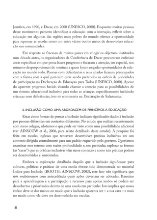 18
Jomtien, em 1990, e Dacar, em 2000 (UNESCO, 2000). Enquanto muitas pessoas
desse movimento parecem identificar a educação com a instrução, refletir sobre a
educação em algumas das regiões mais pobres do mundo oferece a oportunidade
para repensar as escolas como um entre vários outros meios de desenvolver educa-
ção nas comunidades.
Em resposta ao fracasso de muitos países em atingir os objetivos instituídos
uma década antes, os organizadores da Conferência de Dacar procuraram enfatizar
áreas específicas em que possa haver progresso e focaram a atenção, em especial, nos
números desproporcionais de meninas a quem foram negadas oportunidades de edu-
cação no mundo todo. Pessoas com deficiências e seus aliados ficaram preocupados
com a forma com a qual pareciam estar sendo preteridos na ordem de prioridades
de participação na Declaração da Educação para Todos (UNESCO, 2000). Apesar
do aparente progresso havido visando chamar a atenção para as possibilidades de
um sistema educacional inclusivo para todas as crianças, especificamente incluindo
crianças com deficiências, isto só aconteceria na Declaração de Salamanca.
6. Inclusão como uma abordagem de princípios à educação
Estas cinco formas de pensar a inclusão indicam significados dados à inclusão
por pessoas diferentes em contextos diferentes. No estudo que realizei recentemente
com meus colegas, adotamos o que pode ser visto como uma possibilidade adicional
(ver AINSCOW et al., 2006, para relato detalhado deste estudo). A pesquisa foi
feita em escolas inglesas que tentavam desenvolver práticas inclusivas em um
contexto dirigido centralmente para um padrão requerido pelo governo. Queríamos
examinar esse terreno com maior profundidade e, em particular, explorar as formas
(as “caras”) que as práticas inclusivas têm nesse contexto e como tais práticas podem
ser desenvolvidas e sustentadas.
Embora a exploração detalhada daquilo que a inclusão significasse para
culturas, políticas e práticas de uma escola tivesse sido demonstrada no material
Índice para Inclusão (BOOTH; AINSCOW, 2002), este fato não significava que
nós soubéssemos com antecedência quais ações deveriam ser adotadas. Barreiras
para a aprendizagem e a participação e recursos para apoiar ambos só podem ser
descobertos e priorizados dentro de uma escola em particular. Isto implica que nossa
ênfase deve se dar menos no modo que a inclusão aparenta ser – a sua cara – e mais
no modo como ela deve ser desenvolvida em escolas.
EdInc_Rev2.indd 18 9/22/09 4:58:04 PM
 
