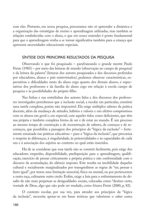 186
com elas. Portanto, em nossa pesquisa, procuramos não só apreender a dinâmica e
a organização das estratégias de ensino e aprendizagem utilizadas, mas também as
relações estabelecidas com o aluno, o que em nosso entender é ponto fundamental
para que a aprendizagem venha a se tornar significativa também para a criança que
apresenta necessidades educacionais especiais.
Síntese dos principais resultados da pesquisa
Observando o que foi pesquisado – parafraseando o grande mestre Paulo
Freire (1983) – por meio das leituras de mundo (observação no campo de pesquisa)
e da leitura da palavra” (leituras dos autores pesquisados e dos discursos proferidos
por educadores, alunos e pais entrevistados), pudemos observar características, ex-
pectativas e dificuldades tanto do aluno cego quanto dos demais alunos, e expec-
tativas dos professores e da família do aluno cego em relação à escola campo de
pesquisa e às possibilidades do próprio filho.
Nas linhas e nas entrelinhas dos autores lidos e dos discursos dos professo-
res investigados percebemos que a inclusão social, a escolar em particular, constitui
uma tarefa complexa, porém não impossível. Ela exige múltiplos saberes da prática
docente, além da mudança de atitudes, hábitos e valores e um efetivo compromisso
com os alunos em geral e, em especial, com aqueles tidos como deficientes, que têm
sua própria e também complexa forma de ser e de estar no mundo. É um processo
ao mesmo tempo de construção e de reconstrução de saberes, de começos e de re-
começos, que possibilita a passagem dos princípios da “lógica da exclusão” – forte-
mente enraizada nas práticas educativas – para a “lógica da inclusão”, que preconiza
o respeito às diferenças, à singularidade, às potencialidades e às capacidades de cada
um e à associação dos sujeitos ao contexto no qual estão inseridos.
Há de se considerar que essa tarefa não se constrói facilmente, pois exige dos
educadores empenho, disponibilidade, predisposição para a aprendizagem, qualifi-
cação, exercício de pensar criticamente a própria prática e não conformidade com o
discurso da acomodação, do silêncio imposto. Este resulta na imobilidade daqueles
cultural e socialmente marginalizados por transgredirem as regras de “ser, pensar e
fazer igual”, por terem uma limitação sensorial, física ou mental, ou por pertencerem
a outra raça, cultuarem outro credo. Enfim, exige a luta para o enfrentamento do de-
safio de não mais perpetuar as desigualdades sociais, colocadas como “destino certo,
vontade de Deus, algo que não pode ser mudado, como frisava Freire (2000, p. 82).
O contexto escolar, por sua vez, para atender aos princípios da “lógica
da inclusão”, necessita apoiar-se em bases teóricas que valorizem o saber como
EdInc_Rev2.indd 186 9/22/09 4:58:15 PM
 