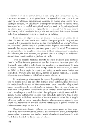 188
apresentavam ora de cunho tradicional, ora numa perspectiva sociocultural. Eviden-
ciaram-se claramente as construções e as reconstruções de um saber que se faz no
fazer, na convivência, na valorização da diferença, no cuidado com o outro, na co-
laboração, na escuta, nos desafios que se interpõem no caminho. Ao mesmo tempo,
tornou-se clara a necessidade do apoio de uma base teórica e de profissionais mais
experientes que os ajudassem a compreender os processos através dos quais os seres
humanos aprendem e se desenvolvem, traduzindo a dinâmica de uma ação didático-
pedagógica mais condizente com os princípios da inclusão.
Percebemos em alguns educadores, em dados momentos, as amarras de um
saber que ainda se pauta numa visão médica e nos princípios da integração, que
entende a deficiência como doença e aceita a possibilidade de as pessoas “deficien-
tes e educáveis” aproximarem-se o quanto possível daquelas consideradas normais,
incutindo-lhes comportamentos aceitáveis para o convívio social. Mostraram-se,
portanto, confusos em relação aos processos e às ideias que conduzem os princípios
da inclusão e, em certas ocasiões, até quanto à própria abordagem socio-histórica
que embasa o projeto político-pedagógico da escola.
Todos os docentes falaram a respeito dos meios utilizados pela instituição
visando dar-lhes formação permanente, que lhes fornecesse elementos para a efe-
tivação de ações didático-pedagógicas que atendessem às necessidades de todos
os alunos. Também enunciaram uma multiplicidade de procedimentos, de recur-
sos didáticos, de estratégias de ensino e alternativas de avaliação que haviam sido
aplicados no trabalho com seus alunos, fazendo-se, quando necessário, as devidas
adaptações de acordo com as individualidades dos educandos.
Evidenciaram que alunos cegos são capazes de participar do processo de en-
sino no mesmo espaço em que estão inseridos alunos videntes, sendo respeitados
em sua individualidade, em seu comprometimento visual, havendo a adequação de
alguns materiais quando necessário. Assim, deixaram claro que uma criança cega
não é uma criança menos desenvolvida que as videntes, apenas estabelece relação
com o mundo que a cerca de forma específica, pois para isto utiliza com mais fre-
quência meios e instrumentos próprios, como habilidades perceptivas táteis e sines-
tésicas, sistemas simbólicos alternativos e recursos materiais, entre eles, a bengala,
o Sistema Braille de escrita e materiais didáticos adaptados, embora também possa
lançar mão da maioria dos recursos didáticos voltados para as pessoas videntes, em
certos casos com pequenas alterações.
Os sujeitos entrevistados revelaram suas expectativas quanto ao aluno cego e
ao trabalho desenvolvido com ele, expondo inicialmente seus medos, suas angústias,
preocupações e ansiedades, mas também o estímulo existente para buscar alternati-
vas didáticas facilitadoras do processo educativo.
EdInc_Rev2.indd 188 9/22/09 4:58:15 PM
 