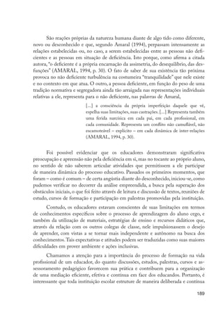 189
São reações próprias da natureza humana diante de algo tido como diferente,
novo ou desconhecido e que, segundo Amaral (1994), perpassam intensamente as
relações estabelecidas ou, no caso, a serem estabelecidas entre as pessoas não defi-
cientes e as pessoas em situação de deficiência. Isto porque, como afirma a citada
autora, “o deficiente é a própria encarnação da assimetria, do desequilíbrio, das des-
funções” (AMARAL, 1994, p. 30). O fato de saber de sua existência tão próxima
provoca no não deficiente turbulência na costumeira “tranquilidade” que nele existe
e no contexto em que atua. O outro, a pessoa deficiente, em função do peso de uma
tradição normativa e segregadora ainda tão arraigada nas representações individuais
relativas a ele, representa para o não deficiente, nas palavras de Amaral,
[...] a consciência da própria imperfeição daquele que vê,
espelha suas limitações, suas castrações. [...] Representa também
uma ferida narcísica em cada pai, em cada profissional, em
cada comunidade. Representa um conflito não camuflável, não
escamoteável – explícito – em cada dinâmica de inter-relações
(AMARAL, 1994, p. 30).
Foi possível evidenciar que os educadores demonstraram significativa
preocupação e apreensão não pela deficiência em si, mas no tocante ao próprio aluno,
no sentido de não saberem articular atividades que permitissem a ele participar
de maneira dinâmica do processo educativo. Passados os primeiros momentos, que
foram – como é comum – de certa angústia diante do desconhecido, iniciou-se, como
pudemos verificar no decorrer da análise empreendida, a busca pela superação dos
obstáculos iniciais, o que foi feito através de leitura e discussão de textos, reuniões de
estudo, cursos de formação e participação em palestras promovidas pela instituição.
Contudo, os educadores estavam conscientes de suas limitações em termos
de conhecimentos específicos sobre o processo de aprendizagem do aluno cego, e
também da utilização de materiais, estratégias de ensino e recursos didáticos que,
através da relação com os outros colegas de classe, nele impulsionassem o desejo
de aprender, com vistas a se tornar mais independente e autônomo na busca dos
conhecimentos.Tais expectativas e atitudes podem ser traduzidas como suas maiores
dificuldades em prover ambiente e ações inclusivas.
Chamamos a atenção para a importância do processo de formação na vida
profissional de um educador, do quanto discussões, estudos, palestras, cursos e as-
sessoramento pedagógico favorecem sua prática e contribuem para a organização
de uma mediação eficiente, efetiva e contínua em face dos educandos. Portanto, é
interessante que toda instituição escolar estruture de maneira deliberada e contínua
EdInc_Rev2.indd 189 9/22/09 4:58:16 PM
 