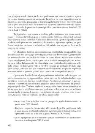 190
um planejamento de formação de seus professores, que não se constitua apenas
de eventos isolados, anuais ou semestrais. Também é de igual importância que as
equipes de assessoria pedagógica se reúnam regularmente com os professores para
que o apoio aos alunos possa ser sistemático, oportuno e eficiente, evitando a ocor-
rência de acúmulo de possíveis situações-problema, conforme situam Stainback, W.
e Stainback S. (1999).
Tal formação – que excede a recebida pelos professores nos cursos acadê-
micos – precisa estar voltada para o conhecimento histórico, educacional, cultural,
ético-político, lúdico e estético. Além disso, deve enfocar aspectos específicos sobre
a educação de pessoas com deficiência, de maneira a aprimorar a prática do pro-
fessor com todos os alunos e a dirimir as dificuldades que surjam no decorrer do
processo de ensino.
Os educadores também demonstraram sua credibilidade na capacidade e nas
possibilidades de o aluno cego aprender, relacionar-se e desenvolver-se, enfrentando
os mesmos desafios que os demais alunos da classe. Viam a relação entre o aluno
cego e os colegas de forma positiva, pois esta se traduzia na cooperação e na amiza-
de entre todos. Tal percepção foi referendada pelos resultados do sociograma apli-
cado a todos os alunos, com vistas a perceber os níveis de aceitação do aluno cego
pelos colegas, aceitação esta que se revelou satisfatória tanto no que diz respeito às
suas características pessoais, quanto à sua capacidade e competência escolar.
Quanto aos demais alunos, alguns professores atribuíram a eles imagem po-
sitiva, afirmando que o grupo contribuiu para o processo de inclusão do aluno cego,
apontando como uma das suas características a “aceitação da diferença”, o que cer-
tamente se constituiu num elemento propulsor para o estabelecimento de aprendi-
zagens significativas.Também revelaram as expectativas desses alunos em relação ao
aluno cego, pois o percebiam como um igual, com o direito de estar no ambiente
escolar regular e o dever de cumprir com todas as atividades propostas pelos profes-
sores, tal como pode ser verificado na fala de alguns deles:
–	Acho bom fazer trabalhos com ele, porque ele ajuda dizendo coisas... a
gente troca (VT, 10 anos).
–	Eu gosto porque ele é muito divertido e muito legal. Ele participa de tudo
e ajuda a gente nos trabalhos, fazendo algumas coisas e dizendo outras. Nós
aprendemos com ele e ele com a gente. Normal” (TN, 9 anos).
–	Acho legal porque ele é brincalhão e porque nos trabalhos ele ajuda dizen-
do coisas, dando opinião” (TI, 8 anos).
EdInc_Rev2.indd 190 9/22/09 4:58:16 PM
 