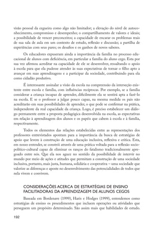 192
visão pessoal da cegueira como algo não limitador; a elevação do nível de autoco-
nhecimento, compromisso e desempenho; o compartilhamento de valores e ideais;
a possibilidade de vencer preconceitos; a capacidade de encarar os problemas reais
de sua sala de aula em um contexto de estudo, reflexão e discussão; a partilha de
experiências com seus pares; os desafios e os ganhos de novos saberes.
Os educadores expuseram ainda a importância da família no processo edu-
cacional de alunos com deficiência, em particular a família do aluno cego. Esta por
sua vez afirmou acreditar na capacidade de ele se desenvolver, ressaltando o apoio
à escola para que ela pudesse atender às suas expectativas de tornar o filho apto a
avançar em suas aprendizagens e a participar da sociedade, contribuindo para ela
como cidadão produtivo.
É interessante assinalar a visão da escola na compreensão da interseção exis-
tente entre escola e família, com influências recíprocas. Por exemplo, se a família
considerar a criança incapaz de aprender, dificilmente ela se sentirá apta a fazê-lo
na escola. E se o professor a julgar pouco capaz, na mesma medida os pais não
acreditarão em suas possibilidades de aprender, o que pode se confirmar na prática,
independente da real capacidade da criança. Logo, é preciso estabelecer um diálo-
go permanente entre a proposta pedagógica desenvolvida na escola, as expectativas
em relação à aprendizagem dos alunos e os papéis que cabem à escola e à família,
respectivamente.
Todos os elementos das relações estabelecidas entre as representações dos
professores entrevistados apontam para a importância da busca de estratégias de
apoio que levem à construção de uma educação inclusiva, reflexiva e crítica. Esta,
em nosso entender, se constrói através de uma prática voltada para a reflexão socio-
político-cultural capaz de eliminar os ranços do fatalismo tradicionalmente apre-
goado entre nós. Que ela nos aguce no sentido da possibilidade de intervir no
mundo por meio de ações e atitudes que permitam a construção de uma sociedade
inclusiva, portanto, mais justa, humana, solidária e cooperativa – uma sociedade que
valorize as diferenças e aposte no desenvolvimento das potencialidades de todos que
nela vivem e convivem.
Considerações acerca de estratégias de ensino
facilitadoras da aprendizagem de alunos cegos
Baseada em Bordenave (1999), Haris e Hodges (1999), entendemos como
estratégias de ensino os procedimentos que incluem operações ou atividades que
perseguem um propósito determinado. São assim mais que habilidades de estudo.
EdInc_Rev2.indd 192 9/22/09 4:58:16 PM
 