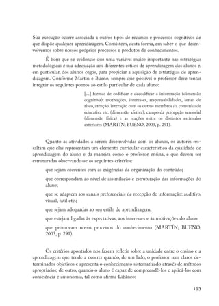 193
Sua execução ocorre associada a outros tipos de recursos e processos cognitivos de
que dispõe qualquer aprendizagem. Consistem, desta forma, em saber o que desen-
volvemos sobre nossos próprios processos e produtos de conhecimentos.
É bom que se evidencie que uma variável muito importante nas estratégias
metodológicas é sua adequação aos diferentes estilos de aprendizagem dos alunos e,
em particular, dos alunos cegos, para propiciar a aquisição de estratégias de apren-
dizagem. Conforme Martín e Bueno, sempre que possível o professor deve tentar
integrar os seguintes pontos ao estilo particular de cada aluno:
[...] formas de codificar e decodificar a informação (dimensão
cognitiva); motivações, interesses, responsabilidades, senso de
risco, atenção, interação com os outros membros da comunidade
educativa etc. (dimensão afetiva); campo da percepção sensorial
(dimensão física) e as reações entre os distintos estímulos
exteriores (MARTÍN; BUENO, 2003, p. 291).
Quanto às atividades a serem desenvolvidas com os alunos, os autores res-
saltam que elas representam um elemento curricular característico da qualidade de
aprendizagem do aluno e da maneira como o professor ensina, e que devem ser
estruturadas observando-se os seguintes critérios:
que sejam coerentes com as exigências da organização do conteúdo;
que correspondam ao nível de assimilação e estruturação das informações do
aluno;
que se adaptem aos canais preferenciais de recepção de informação: auditivo,
visual, tátil etc.;
que sejam adequadas ao seu estilo de aprendizagem;
que estejam ligadas às expectativas, aos interesses e às motivações do aluno;
que promovam novos processos do conhecimento (MARTÍN; BUENO,
2003, p. 291).
Os critérios apontados nos fazem refletir sobre a unidade entre o ensino e a
aprendizagem que tende a ocorrer quando, de um lado, o professor tem claros de-
terminados objetivos e apresenta o conhecimento sistematizado através de métodos
apropriados; de outro, quando o aluno é capaz de compreendê-los e aplicá-los com
consciência e autonomia, tal como afirma Libâneo:
EdInc_Rev2.indd 193 9/22/09 4:58:16 PM
 