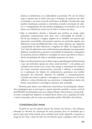 195
relativas às deficiências ou às dificuldades encontradas. No caso de alunos
cegos, é preciso que se tenha claro que a formação do professor não deve
se restringir a um único curso de nível básico de Braille e Sorobã. Ela exige
também atualização constante e sistemática, visando à renovação de sabe-
res e à ressignificação de suas práticas pedagógicas em benefício não só de
alunos com deficiência visual, mas de todos os alunos da classe.
•	 Que os educadores, durante a formação que recebem na escola, sejam
preparados continuamente para atuar com a diversidade do alunado, a
fim de que desfaçam a imagem negativa de se trabalhar com pessoas que
apresentam necessidades educacionais especiais, em particular aquelas com
deficiência visual, possibilitando-lhes, entre outros aspectos, que adquiram
a propriedade de saber diferenciar a singeleza do “olhar” da magnitude do
“ver”,além de adquirirem mais conhecimentos para planejar suas proposições
didáticas, considerando as possíveis necessidades de adaptações e adequações
de materiais, recursos didáticos e estratégias de ensino que deem ao aluno o
direito de participar de todas as atividades propostas em classe.
•	 Queasescolaspriorizemcomosalunoscegosaaprendizagemmultissensorial,
e que não estimulem apenas um único canal sensorial – o da audição, por
exemplo, como muitas vezes ocorre. Isto porque a estimulação do conjunto
dos canais sensoriais remanescentes, associada à reflexão, à manipulação
ou à exploração dos objetos de conhecimento, oportuniza uma melhor
percepção dos elementos objetivos da realidade e, consequentemente,
estimula esses alunos a agirem, a interagirem e a posicionarem-se de forma
reflexiva e crítica, fortalecendo sua autonomia e independência diante dos
limites socioculturais e psicológicos impostos pela sociedade.
Portanto, para alunos com deficiência visual devem ser privilegiadas alterna-
tivas pedagógicas que os provoquem a querer aprender, sentindo o mesmo nível de
possibilidades de participação que seus colegas videntes. Dessa forma, a escola pode-
rá evitar consequências negativas na relação desses alunos com a aquisição do saber
e estará avançando, cada vez mais, nos princípios político-filosóficos da inclusão.
Considerações finais
A partir do que foi exposto através das sínteses das leituras e das releituras
efetuadas no decorrer da construção de nossa pesquisa, deve ser ressaltado que a
pessoa cega, quer tenha nascido nessa condição, quer tenha adquirido a cegueira ao
longo de sua vida, é antes de tudo um ser humano igual a qualquer outro em seus
EdInc_Rev2.indd 195 9/22/09 4:58:16 PM
 