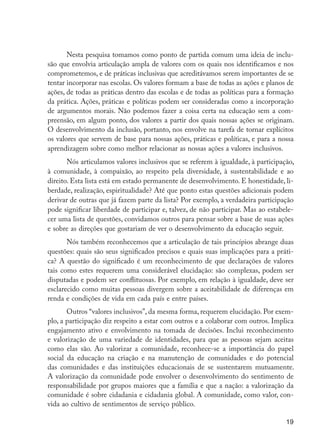 19
Nesta pesquisa tomamos como ponto de partida comum uma ideia de inclu-
são que envolvia articulação ampla de valores com os quais nos identificamos e nos
comprometemos, e de práticas inclusivas que acreditávamos serem importantes de se
tentar incorporar nas escolas. Os valores formam a base de todas as ações e planos de
ações, de todas as práticas dentro das escolas e de todas as políticas para a formação
da prática. Ações, práticas e políticas podem ser consideradas como a incorporação
de argumentos morais. Não podemos fazer a coisa certa na educação sem a com-
preensão, em algum ponto, dos valores a partir dos quais nossas ações se originam.
O desenvolvimento da inclusão, portanto, nos envolve na tarefa de tornar explícitos
os valores que servem de base para nossas ações, práticas e políticas, e para a nossa
aprendizagem sobre como melhor relacionar as nossas ações a valores inclusivos.
Nós articulamos valores inclusivos que se referem à igualdade, à participação,
à comunidade, à compaixão, ao respeito pela diversidade, à sustentabilidade e ao
direito. Esta lista está em estado permanente de desenvolvimento. E honestidade, li-
berdade, realização, espiritualidade? Até que ponto estas questões adicionais podem
derivar de outras que já fazem parte da lista? Por exemplo, a verdadeira participação
pode significar liberdade de participar e, talvez, de não participar. Mas ao estabele-
cer uma lista de questões, convidamos outros para pensar sobre a base de suas ações
e sobre as direções que gostariam de ver o desenvolvimento da educação seguir.
Nós também reconhecemos que a articulação de tais princípios abrange duas
questões: quais são seus significados precisos e quais suas implicações para a práti-
ca? A questão do significado é um reconhecimento de que declarações de valores
tais como estes requerem uma considerável elucidação: são complexas, podem ser
disputadas e podem ser conflituosas. Por exemplo, em relação à igualdade, deve ser
esclarecido como muitas pessoas divergem sobre a aceitabilidade de diferenças em
renda e condições de vida em cada país e entre países.
Outros “valores inclusivos”, da mesma forma, requerem elucidação. Por exem-
plo, a participação diz respeito a estar com outros e a colaborar com outros. Implica
engajamento ativo e envolvimento na tomada de decisões. Inclui reconhecimento
e valorização de uma variedade de identidades, para que as pessoas sejam aceitas
como elas são. Ao valorizar a comunidade, reconhece-se a importância do papel
social da educação na criação e na manutenção de comunidades e do potencial
das comunidades e das instituições educacionais de se sustentarem mutuamente.
A valorização da comunidade pode envolver o desenvolvimento do sentimento de
responsabilidade por grupos maiores que a família e que a nação: a valorização da
comunidade é sobre cidadania e cidadania global. A comunidade, como valor, con-
vida ao cultivo de sentimentos de serviço público.
EdInc_Rev2.indd 19 9/22/09 4:58:04 PM
 
