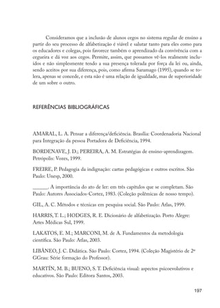 197
Consideramos que a inclusão de alunos cegos no sistema regular de ensino a
partir do seu processo de alfabetização é viável e salutar tanto para eles como para
os educadores e colegas, pois favorece também o aprendizado da convivência com a
cegueira e dá voz aos cegos. Permite, assim, que possamos vê-los realmente inclu-
ídos e não simplesmente tendo a sua presença tolerada por força da lei ou, ainda,
sendo aceitos por sua diferença, pois, como afirma Saramago (1995), quando se to-
lera, apenas se concede, e esta não é uma relação de igualdade, mas de superioridade
de um sobre o outro.
Referências bibliográficas
AMARAL, L. A. Pensar a diferença/deficiência. Brasília: Coordenadoria Nacional
para Integração da pessoa Portadora de Deficiência, 1994.
BORDENAVE, J. D.; PEREIRA, A. M. Estratégias de ensino-aprendizagem.
Petrópolis: Vozes, 1999.
FREIRE, P. Pedagogia da indignação: cartas pedagógicas e outros escritos. São
Paulo: Unesp, 2000.
______. A importância do ato de ler: em três capítulos que se completam. São
Paulo: Autores Associados-Cortez, 1983. (Coleção polêmicas de nosso tempo).
GIL, A. C. Métodos e técnicas em pesquisa social. São Paulo: Atlas, 1999.
HARRIS, T. L.; HODGES, R. E. Dicionário de alfabetização. Porto Alegre:
Artes Médicas Sul, 1999.
LAKATOS, E. M.; MARCONI, M. de A. Fundamentos da metodologia
científica. São Paulo: Atlas, 2003.
LIBÂNEO, J. C. Didática. São Paulo: Cortez, 1994. (Coleção Magistério de 2º
GGrau: Série formação do Professor).
MARTÍN, M. B.; BUENO, S. T. Deficiência visual: aspectos psicoevolutivos e
educativos. São Paulo: Editora Santos, 2003.
EdInc_Rev2.indd 197 9/22/09 4:58:16 PM
 