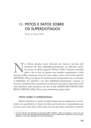 11.	Mitos e fatos sobre
	 os superdotados
	 Denise de Souza Fleith
N
as últimas décadas, temos observado um interesse crescente pelo
fenômeno das altas habilidades/superdotação em diferentes países,
até mesmo no Brasil. Segundo Winner (1996), “nenhuma sociedade
pode se dar ao luxo de ignorar seus membros superdotados e todas
deveriam refletir seriamente acerca de como melhor nutrir e desenvolver talentos”
(WINNER, 1996, p. ix). Apesar do reconhecimento da importância de se cultivarem
as habilidades dos indivíduos com altas habilidades/superdotação,1
expresso no
aumento considerável dos investimentos na educação deste aluno, vários mitos sobre
estes indivíduos ainda prevalecem nos dias de hoje (ALENCAR; FLEITH, 2001;
RECH; FREITAS, 2006). Neste ensaio, abordaremos alguns deles.
Mitos sobre o superdotado
Muitos educadores se opõem à implementação de um atendimento às neces-
sidades do superdotado em função de ideias preconceituosas e desatualizadas que
possuem acerca deste aluno. Além disso, uma vez que muitos educadores acreditam
1	 O termo utilizado pelo Ministério da Educação (MEC) (BRASIL, 1995) para designar o aluno com alto
potencial é aluno com altas habilidades/superdotação. Por isto, neste texto, utilizaremos os termos super-
dotados ou com altas habilidades de forma intercambiável.
199
EdInc_Rev2.indd 199 9/22/09 4:58:16 PM
 