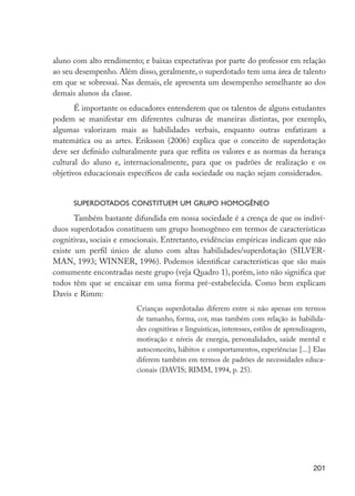 201
aluno com alto rendimento; e baixas expectativas por parte do professor em relação
ao seu desempenho. Além disso, geralmente, o superdotado tem uma área de talento
em que se sobressai. Nas demais, ele apresenta um desempenho semelhante ao dos
demais alunos da classe.
É importante os educadores entenderem que os talentos de alguns estudantes
podem se manifestar em diferentes culturas de maneiras distintas, por exemplo,
algumas valorizam mais as habilidades verbais, enquanto outras enfatizam a
matemática ou as artes. Eriksson (2006) explica que o conceito de superdotação
deve ser definido culturalmente para que reflita os valores e as normas da herança
cultural do aluno e, internacionalmente, para que os padrões de realização e os
objetivos educacionais específicos de cada sociedade ou nação sejam considerados.
Superdotados constituem um grupo homogêneo
Também bastante difundida em nossa sociedade é a crença de que os indiví-
duos superdotados constituem um grupo homogêneo em termos de características
cognitivas, sociais e emocionais. Entretanto, evidências empíricas indicam que não
existe um perfil único de aluno com altas habilidades/superdotação (SILVER-
MAN, 1993; WINNER, 1996). Podemos identificar características que são mais
comumente encontradas neste grupo (veja Quadro 1), porém, isto não significa que
todos têm que se encaixar em uma forma pré-estabelecida. Como bem explicam
Davis e Rimm:
Crianças superdotadas diferem entre si não apenas em termos
de tamanho, forma, cor, mas também com relação às habilida-
des cognitivas e linguísticas, interesses, estilos de aprendizagem,
motivação e níveis de energia, personalidades, saúde mental e
autoconceito, hábitos e comportamentos, experiências [...] Elas
diferem também em termos de padrões de necessidades educa-
cionais (DAVIS; RIMM, 1994, p. 25).
EdInc_Rev2.indd 201 9/22/09 4:58:16 PM
 