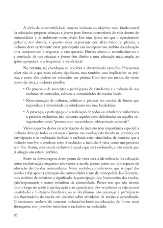 20
A ideia de sustentabilidade conecta inclusão ao objetivo mais fundamental
da educação: preparar crianças e jovens para formas sustentáveis de vida dentro de
comunidades e de ambientes sustentáveis. Em uma época em que o aquecimento
global é, sem dúvida, a questão mais importante que afeta todos no planeta, a
inclusão deve certamente estar preocupada em incorporar no âmbito da educação
uma compreensão e respostas a esta questão. Direito abarca o reconhecimento e
a convicção de que crianças e jovens têm direito a uma educação mais ampla, ao
apoio apropriado e a frequentar a escola local.
No entanto, tal elucidação só nos leva a determinado caminho. Precisamos
saber não só o que esses valores significam, mas também suas implicações na prá-
tica, e como eles podem ser colocados em prática. Com isso em mente, do nosso
ponto de vista, a inclusão envolve:
•	 Os processos de aumentar a participação de estudantes e a redução de sua
exclusão de currículos, culturas e comunidades de escolas locais.
•	 Reestruturação de culturas, políticas e práticas em escolas de forma que
respondam à diversidade de estudantes em suas localidades.
•	 A presença, a participação e a realização de todos os estudantes vulneráveis
a pressões exclusivas, não somente aqueles com deficiências ou aqueles ca-
tegorizados como “pessoas com necessidades educacionais especiais”.
Vários aspectos destas caracterizações de inclusão têm importância especial: a
inclusão abrange todas as crianças e jovens nas escolas; está focada na presença, na
participação e na realização; inclusão e exclusão estão vinculadas, de maneira que a
inclusão envolve o combate ativo à exclusão; a inclusão é vista como um processo
sem fim. Assim, uma escola inclusiva é aquela que está evoluindo, e não aquela que
já atingiu um estado perfeito.
Entre as desvantagens deste ponto de vista está a identificação da educação
como escolarização, enquanto nós vemos a escola apenas como um dos espaços da
educação dentro das comunidades. Nesse sentido, consideramos que o papel das
escolas é dar apoio à educação das comunidades e não de monopolizá-las. Gostaría-
mos também de enfatizar o significado da participação dos funcionários das escolas,
pais/responsáveis e outros membros da comunidade. Parece-nos que não iremos
muito longe no apoio à participação e ao aprendizado dos estudantes se rejeitarmos
identidades e históricos familiares, ou se decidirmos não encorajar a participação
dos funcionários da escola em decisões sobre atividades de ensino e aprendizado.
Gostaríamos também de conectar inclusão/exclusão na educação, de forma mais
abrangente, com pressões inclusivas e exclusivas na sociedade.
EdInc_Rev2.indd 20 9/22/09 4:58:04 PM
 