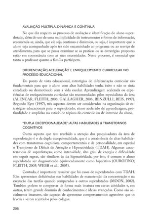 206
Avaliação múltipla, dinâmica e contínua
No que diz respeito ao processo de avaliação e identificação do aluno super-
dotado, além do uso de uma multiplicidade de instrumentos e fontes de informação,
recomenda-se, ainda, que ele seja contínuo e dinâmico, ou seja, é importante que o
aluno seja acompanhado após ter sido encaminhado ao programa ou ao serviço de
atendimento, para que se possa examinar se as práticas ou as estratégias propostas
estão em consonância com as suas necessidades. Neste processo, é essencial que
tanto o professor quanto a família participem.
Diferenciação,aceleração e enriquecimento curricular no
processo educacional
Do ponto de vista educacional, estratégias de diferenciação curricular são
fundamentais para que o aluno com altas habilidades tenha êxito e não se sinta
entediado ou desmotivado com a vida escolar. Aprendizagem acelerada ou expe-
riências de enriquecimento curricular são recomendadas pelos especialistas da área
(ALENCAR; FLEITH, 2006; GALLAGHER, 2006; RENZULLI; REIS, 1997).
Segundo Eyre (1997), três aspectos devem ser considerados na organização de es-
tratégias educacionais para o superdotado: ritmo acelerado de aprendizagem, pro-
fundidade e amplidão no estudo de tópicos do currículo ou de interesse do aluno.
“Dupla excepcionalidade”:altas habilidades & transtornos
cognitivos
Outro aspecto que tem recebido a atenção dos pesquisadores da área de
superdotação é o da dupla excepcionalidade, que é a coexistência de altas habilida-
des com transtornos cognitivos, comportamentais e de personalidade, em especial
o Transtorno de Déficit de Atenção e Hiperatividade (TDAH). Algumas carac-
terísticas de superdotação, como intensidade, alto grau de energia e dificuldade
em seguir regras, são similares às da hiperatividade, por isto, é comum o aluno
superdotado ser diagnosticado equivocadamente como hiperativo (OUROFINO;
FLEITH, 2005; WEBB et al. , 2005).
Contudo, é importante ressaltar que há casos de superdotados com TDAH.
Eles apresentam deficiências nas habilidades de manutenção da concentração e na
execução das tarefas quando comparados a outros superdotados (MOON, 2002).
Também podem se comportar de forma mais imatura em certas atividades e, em
outras, terem grande domínio de conhecimentos e ideias avançadas. Como são so-
cialmente imaturos, são capazes de apresentar comportamentos agressivos que os
levem a serem rejeitados pelos colegas.
EdInc_Rev2.indd 206 9/22/09 4:58:17 PM
 