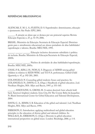 210
Referências bibliográficas
ALENCAR, E. M. L. S.; FLEITH, D. S. Superdotados: determinantes, educação
e ajustamento. São Paulo: EPU, 2001.
­­­
______. A atenção ao aluno que se destaca por um potencial superior. Revista
Educação Especial, n. 27, p. 51-59, 2006.
BRASIL. Ministério da Educação. Secretaria de Educação Especial. Diretrizes
gerais para o atendimento educacional aos alunos portadores de altas habilidades/
superdotação e talentos. Brasília: MEC/SEE, 1995.
______. ______. ______. Educação inclusiva: documento subsidiário à política
de inclusão. Brasília: Ministério da Educação/Secretaria de Educação Especial,
2005b.
______. ______. ______. Núcleos de atividades de altas habilidades/superdotação.
Brasília: MEC/SEE, 2005a.
CHAE, P. K.; KIM, J. H.; NOH, K. S. Diagnosis of ADHD among gifted
children in relation to KEDI-WISC and T.O.V.A. performance. Gifted Child
Quarterly, n. 47, p. 192-201, 2003.
COLANGELO, N. Counseling gifted students: Issues and practices. In:
COLANGELO, N.; DAVIS, G. A. (Orgs.). Handbook of gifted education. 2.ed.
Needham Heights, MA: Allyn and Bacon, 1997. p. 353-365.
______; ASSOULINE, S.; GROSS, M. A nation deceived: how schools hold
back America’s brightest students. Iowa City, IA: The Connie Belin & Jacqueline
N. Blank International Center for Gifted Education and Talented Development,
2004.
DAVIS, G. A.; RIMM, S. B. Education of the gifted and talented. 3.ed. Needham
Heights, MA: Allyn and Bacon, 1994.
ERIKSSON, G. Introduction: applying multicultural and global education
principles to the education of diverse gifted and talented children. In:
WALLACE, B.; ERIKSSON, G. (Orgs.). Diversity in gifted education:
international perspectives on global issues. London: Routledge, 2006. p. 1-8.
EdInc_Rev2.indd 210 9/22/09 4:58:17 PM
 