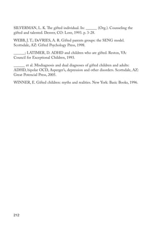 212
SILVERMAN, L. K. The gifted individual. In: ______ (Org.). Counseling the
gifted and talented. Denver, CO: Love, 1993. p. 3-28.
WEBB, J. T.; DeVRIES, A. R. Gifted parents groups: the SENG model.
Scottsdale, AZ: Gifted Psychology Press, 1998.
______; LATIMER, D. ADHD and children who are gifted. Reston, VA:
Council for Exceptional Children, 1993.
______ et al. Misdiagnosis and dual diagnoses of gifted children and adults:
ADHD, bipolar OCD, Asperger’s, depression and other disorders. Scottsdale, AZ:
Great Potencial Press, 2005.
WINNER, E. Gifted children: myths and realities. New York: Basic Books, 1996.
EdInc_Rev2.indd 212 9/22/09 4:58:17 PM
 