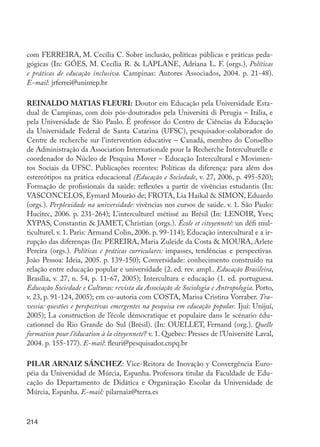 214
com FERREIRA, M. Cecília C. Sobre inclusão, políticas públicas e práticas peda-
gógicas (In: GÓES, M. Cecília R. & LAPLANE, Adriana L. F. (orgs.). Políticas
e práticas de educação inclusiva. Campinas: Autores Associados, 2004. p. 21-48).
E-mail: jrferrei@unimep.br
REINALDO MATIAS FLEURI: Doutor em Educação pela Universidade Esta-
dual de Campinas, com dois pós-doutorados pela Universitá di Perugia – Itália, e
pela Universidade de São Paulo. É professor do Centro de Ciências da Educação
da Universidade Federal de Santa Catarina (UFSC), pesquisador-colaborador do
Centre de recherche sur l’intervention éducative – Canadá, membro do Conselho
de Administração da Association Internationale pour la Recherche Interculturelle e
coordenador do Núcleo de Pesquisa Mover – Educação Intercultural e Movimen-
tos Sociais da UFSC. Publicações recentes: Políticas da diferença: para além dos
estereótipos na prática educacional (Educação e Sociedade, v. 27, 2006, p. 495-520);
Formação de profissionais da saúde: reflexões a partir de vivências estudantis (In:
VASCONCELOS, Eymard Mourão de; FROTA, Lia Haikal & SIMON, Eduardo
(orgs.). Perplexidade na universidade: vivências nos cursos de saúde. v. 1. São Paulo:
Hucitec, 2006. p. 231-264); L’interculturel métissé au Brésil (In: LENOIR, Yves;
XYPAS, Constantin & JAMET, Christian (orgs.). École et citoyenneté: un défi mul-
ticulturel. v. 1. Paris: Armand Colin, 2006. p. 99-114); Educação intercultural e a ir-
rupção das diferenças (In: PEREIRA, Maria Zuleide da Costa & MOURA, Arlete
Pereira (orgs.). Políticas e práticas curriculares: impasses, tendências e perspectivas.
João Pessoa: Ideia, 2005. p. 139-150); Conversidade: conhecimento construído na
relação entre educação popular e universidade (2. ed. rev. ampl.. Educação Brasileira,
Brasília, v. 27, n. 54, p. 11-67, 2005); Intercultura e educação (1. ed. portuguesa.
Educação Sociedade e Culturas: revista da Associação de Sociologia e Antropologia. Porto,
v. 23, p. 91-124, 2005); em co-autoria com COSTA, Marisa Cristina Vorraber. Tra-
vessia: questões e perspectivas emergentes na pesquisa em educação popular. Ijuí: Unijuí,
2005); La construction de l’école démocratique et populaire dans le scénario édu-
cationnel du Rio Grande do Sul (Brésil). (In: OUELLET, Fernand (org.). Quelle
formation pour l’éducation à la citoyenneté? v. 1. Quebec: Presses de l’Université Laval,
2004. p. 155-177). E-mail: fleuri@pesquisador.cnpq.br
PILAR ARNAIZ SÁNCHEZ: Vice-Reitora de Inovação y Convergência Euro-
péia da Universidad de Múrcia, Espanha. Professora titular da Faculdade de Edu-
cação do Departamento de Didática e Organização Escolar da Universidade de
Múrcia, Espanha. E-mail: pilarnaiz@terra.es
EdInc_Rev2.indd 214 9/22/09 4:58:17 PM
 