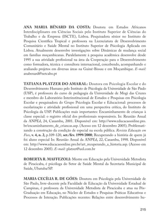 215
ANA MARIA BÉNARD DA COSTA: Doutora em Estudos Africanos
Interdisciplinares em Ciências Sociais pelo Instituto Superior de Ciências do
Trabalho e da Empresa (ISCTE), Lisboa. Pesquisadora sênior no Instituto de
Pesquisa Científica Tropical e professora na Licenciatura de Desenvolvimento
Comunitário e Saúde Mental no Instituto Superior de Psicologia Aplicada em
Lisboa. Atualmente desenvolve investigações sobre Dinâmicas de mudança social
em famílias moçambicanas. Paralelamente à pesquisa acadêmica desenvolve desde
1995 a sua atividade profissional na área da Cooperação para o Desenvolvimento
como formadora, técnica e consultora internacional, concebendo, acompanhando e
avaliando projetos em diversas áreas na Guiné-Bissau e em Moçambique. E-mail:
anabenard@netcabo.pt
TATIANA PLATZER DO AMARAL: Doutora em Psicologia Escolar e do
Desenvolvimento Humano pelo Instituto de Psicologia da Universidade de São Paulo
(USP), é professora do curso de pedagogia da Universidade de Mogi das Cruzes
e membro do Laboratório Interinstitucional de Estudos e Pesquisas em Psicologia
Escolar e pesquisadora do Grupo Psicologia Escolar e Educacional: processos de
escolarização e atividade profissional em uma perspectiva crítica, do Instituto de
Psicologia da USP. Publicações mais importantes: Encaminhamento de crianças à
classe especial: o registro oficial dos profissionais responsáveis. In: Reunião Anual
da ANPEd, 24, Caxambu, 2001. Disponível em: http://www.educacaoonline.pro.
br/encaminhamento_de_criancas.asp. (Acesso em 12 dezembro 2005); Problemati-
zando a construção da condição de especial na escola pública. Revista Educação em
Foco, v. 4, n. 2, p.109-120, set./fev. 1999/2000; Recuperando a história de quem já
foi aluno especial In: Reunião Anual da ANPEd, 22, Caxambu, 1998. Disponível
em: http://www.educacaoonline.pro.br/art_recuperando_a_historia.asp. (Acesso em
12 dezembro 2005). E-mail: platzer@uol.com.br
ROBERTA R. MAFFEZOLI: Mestre em Educação pela Universidade Metodista
de Piracicaba, é psicóloga do Setor de Saúde Mental da Secretaria Municipal de
Saúde, Ubatuba/SP.
MARIA CECÍLIA R. DE GÓES: Doutora em Psicologia pela Universidade de
São Paulo, livre-docente pela Faculdade de Educação da Universidade Estadual de
Campinas, é professora da Universidade Metodista de Piracicaba e atua na Pós-
Graduação em Educação, no Núcleo de Estudos e Pesquisas Práticas Educativas e
Processos de Interação. Publicações recentes: Relações entre desenvolvimento hu-
EdInc_Rev2.indd 215 9/22/09 4:58:17 PM
 