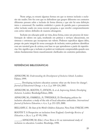 21
Neste artigo, eu resumi algumas formas em que os termos inclusão e exclu-
são são usados. Isto fez com que eu defendesse que grupos diferentes em contextos
diferentes pensam sobre a inclusão de forma diversa, e que não há uma definição
única e consensual. Eu também estabeleci o ponto de partida para o pensamento
sobre inclusão usado em nossa recente pesquisa, o que envolve comprometimento
com certos valores definidos de maneira abrangente.
Inclusão em educação pode ser vista, dessa forma, como um processo de trans-
formação de valores em ação, resultando em práticas e serviços educacionais, em
sistemas e estruturas que incorporam tais valores. Podemos especificar alguns deles,
porque são parte integral de nossa concepção de inclusão; outros podemos identificar
com um razoável grau de certeza, com base no que aprendemos a partir de experiên-
cias. Isto significa que a inclusão só poderá ser totalmente compreendida quando seus
valores fundamentais forem exaustivamente clarificados em contextos particulares.
Referências Bibliográficas
AINSCOW, M. Understanding the Development of Inclusive Schools. Londres:
Falmer, 1999.
______. Developing inclusive education systems: what are the levers for change?.
Journal of Educational Change, v. 6, n. 2, p. 109-124, 2005.
AINSCOW, M.; BOOTH, T.; DYSON, A. et al. Improving Schools, Developing
Inclusion. Londres: RoutledgeFalmer, 2006.
AINSCOW, M.; FARRELL, P.; TWEDDLE, D. Developing policies for
inclusive education: a study of the role of local education authorities. International
Journal of Inclusive Education, v. 4, n. 3, p. 211-229, 2000.
BELLAMY, C. The State of the World’s Children: Education. Nova York: UNICEF, 1999.
BOOTH T. A Perspective on inclusion from England. Cambridge Review of
Education, v. 26, n. 1, p. 87-99, 1996.
______; AINSCOW, M. (Eds.). From Them to Us: an international study of
inclusion in education. Londres: Routledge, 1998.
EdInc_Rev2.indd 21 9/22/09 4:58:04 PM
 