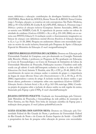 216
mano, deficiência e educação: contribuições da abordagem histórico-cultural (In:
OLIVEIRA, Marta Kohl de; SOUZA, Denise Trento R. & REGO,Teresa Cristina
(orgs.). Psicologia, educação e as temáticas da vida contemporânea. São Paulo: Moderna,
2002. p. 95-114); GÓES, M. Cecília R. & LAPLANE, Adriana L. Friszman (orgs.)
Políticas e práticas de educação inclusiva (Campinas: Autores Associados, 2004); em
co-autoria com MARIN, Carla R. A experiência de pessoas surdas em esferas de
atividade do cotidiano (Cadernos CEDES, v. 26, n. 69, p. 231-249, 2006); em co-au-
toria com PINTO, Gláucia U. A mediação social e o funcionamento imaginativo no
brincar de crianças com deficiência mental (Revista Brasileira de Educação Especial,
v. 12, n. 1, p. 11-28, 2006). Pesquisa em andamento: Alunos com necessidades espe-
ciais no recreio da escola inclusiva, financiada pelo Programa de Apoio à Educação
Especial do Ministério da Educação. E-mail: mcrgoes@unimep.br
CRISTINA BROGLIA FEITOSA DE LACERDA: Doutora em Educação pela
Universidade Estadual de Campinas, com pós-doutorado no Consiglio Nazionale
delle Ricerche d’Italia, é professora no Programa de Pós-graduação em Educação,
no Curso de Fonoaudiologia e no Curso de Formação de Intérpretes de Libras da
Universidade Metodista de Piracicaba. Publicações recentes: I bambini sordi nella
scuola con gli udenti: il ruolo dell’interprete scolastico in italia e in altre realtà (L’
Educazione Dei Sordi, Istitutto T. Pendola, série IX, v. CIV, p. 29-48, 2003); O de-
senvolvimento do narrar em crianças surdas: o contexto de grupo e a importância
da língua de sinais (Revista Temas sobre Desenvolvimento v. 15, n. 85-56, p. 45-53,
2006); organizadora e autora do artigo A inclusão escolar de alunos surdos: o que
dizem alunos, professores e intérpretes sobre esta experiência (Caderno CEDES -
Educação, Surdez e Inclusão Social, v. 26, n. 69, p. 163-184, maio/ago. 2006). Coorde-
na projeto de pesquisa sobre a inclusão de alunos surdos na rede regular de ensino,
financiado pela Fapesp e pelo CNPq. E-mail: clacerda@unimep.br
JULIANA ESTEVES POLETTI: Graduada em fonoaudiologia pela Universi-
dade Metodista de Piracicaba, é fonoaudióloga da rede pública do município de
Porto Ferreira, em São Paulo. Teve bolsa de iniciação científica da Fapesp para a
realização desta pesquisa. E-mail: juliana-poletti@uol.com.br
LUZIA GUACIRA DOS SANTOS SILVA: Doutora em Educação pela Uni-
versidade Federal do Rio Grande do Norte, é professora da Universidade Federal
do Rio Grande do Norte e do Centro de Ensino Superior do Seridó - Caicó/RN
e pesquisadora da base de pesquisa sobre educação de pessoas com necessidades
EdInc_Rev2.indd 216 9/22/09 4:58:17 PM
 