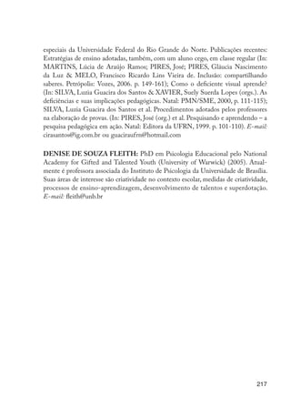 217
especiais da Universidade Federal do Rio Grande do Norte. Publicações recentes:
Estratégias de ensino adotadas, também, com um aluno cego, em classe regular (In:
MARTINS, Lúcia de Araújo Ramos; PIRES, José; PIRES, Gláucia Nascimento
da Luz & MELO, Francisco Ricardo Lins Vieira de. Inclusão: compartilhando
saberes. Petrópolis: Vozes, 2006. p. 149-161); Como o deficiente visual aprende?
(In: SILVA, Luzia Guacira dos Santos & XAVIER, Suely Suerda Lopes (orgs.). As
deficiências e suas implicações pedagógicas. Natal: PMN/SME, 2000, p. 111-115);
SILVA, Luzia Guacira dos Santos et al. Procedimentos adotados pelos professores
na elaboração de provas. (In: PIRES, José (org.) et al. Pesquisando e aprendendo – a
pesquisa pedagógica em ação. Natal: Editora da UFRN, 1999. p. 101-110). E-mail:
cirasantos@ig.com.br ou guaciraufrn@hotmail.com
DENISE DE SOUZA FLEITH: PhD em Psicologia Educacional pelo National
Academy for Gifted and Talented Youth (University of Warwick) (2005). Atual-
mente é professora associada do Instituto de Psicologia da Universidade de Brasília.
Suas áreas de interesse são criatividade no contexto escolar, medidas de criatividade,
processos de ensino-aprendizagem, desenvolvimento de talentos e superdotação.
E-mail: fleith@unb.br
EdInc_Rev2.indd 217 9/22/09 4:58:17 PM
 