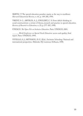 23
SKRTIC, T. The special education paradox: equity as the way to excellence.
Harvard Educational Review, n. 61, p. 148-206, 1991.
TRENT, S. C.; ARTILES, A. J.; ENGLERT, C. S. From deficit thinking to
social constructivism: a review of theory, research and practice in special education.
Review of Research in Education, n. 23, p. 277-307, 1998.
UNESCO. The Open File on Inclusive Education. Paris: UNESCO, 2001.
______. World Conference on Special Needs Education: access and quality; final
report. Paris: UNESCO, 1994.
VITELLO, S. J.; MITHAUG, D. E. (Eds.). Inclusive Schooling: National and
international perspectives. Mahwah, NJ: Lawrence Erlbaum, 1998.
EdInc_Rev2.indd 23 9/22/09 4:58:04 PM
 