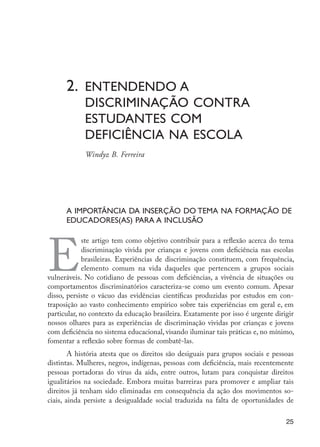2.	Entendendo a 				
	 discriminação contra 		
	 estudantes com
	 deficiência na escola
	 Windyz B. Ferreira
E
ste artigo tem como objetivo contribuir para a reflexão acerca do tema
discriminação vivida por crianças e jovens com deficiência nas escolas
brasileiras. Experiências de discriminação constituem, com frequência,
elemento comum na vida daqueles que pertencem a grupos sociais
vulneráveis. No cotidiano de pessoas com deficiências, a vivência de situações ou
comportamentos discriminatórios caracteriza-se como um evento comum. Apesar
disso, persiste o vácuo das evidências científicas produzidas por estudos em con-
traposição ao vasto conhecimento empírico sobre tais experiências em geral e, em
particular, no contexto da educação brasileira. Exatamente por isso é urgente dirigir
nossos olhares para as experiências de discriminação vividas por crianças e jovens
com deficiência no sistema educacional, visando iluminar tais práticas e, no mínimo,
fomentar a reflexão sobre formas de combatê-las.
A história atesta que os direitos são desiguais para grupos sociais e pessoas
distintas. Mulheres, negros, indígenas, pessoas com deficiência, mais recentemente
pessoas portadoras do vírus da aids, entre outros, lutam para conquistar direitos
igualitários na sociedade. Embora muitas barreiras para promover e ampliar tais
direitos já tenham sido eliminadas em consequência da ação dos movimentos so-
ciais, ainda persiste a desigualdade social traduzida na falta de oportunidades de
A importância da inserção do tema na formação de
educadores(as) para a inclusão
25
EdInc_Rev2.indd 25 9/22/09 4:58:04 PM
 