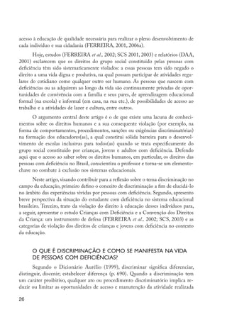 26
acesso à educação de qualidade necessária para realizar o pleno desenvolvimento de
cada indivíduo e sua cidadania (FERREIRA, 2001, 2006a).
Hoje, estudos (FERREIRA et al., 2002; SCS 2001, 2003) e relatórios (DAA,
2001) esclarecem que os direitos do grupo social constituído pelas pessoas com
deficiência têm sido sistematicamente violados: a essas pessoas tem sido negado o
direito a uma vida digna e produtiva, na qual possam participar de atividades regu-
lares do cotidiano como qualquer outro ser humano. As pessoas que nascem com
deficiências ou as adquirem ao longo da vida são continuamente privadas de opor-
tunidades de convivência com a família e seus pares, de aprendizagem educacional
formal (na escola) e informal (em casa, na rua etc.), de possibilidades de acesso ao
trabalho e a atividades de lazer e cultura, entre outros.
O argumento central deste artigo é o de que existe uma lacuna de conheci-
mentos sobre os direitos humanos e a sua consequente violação (por exemplo, na
forma de comportamentos, procedimentos, sanções ou exigências discriminatórias)
na formação dos educadores(as), a qual constitui sólida barreira para o desenvol-
vimento de escolas inclusivas para todos(as) quando se trata especificamente do
grupo social constituído por crianças, jovens e adultos com deficiência. Defendo
aqui que o acesso ao saber sobre os direitos humanos, em particular, os direitos das
pessoas com deficiência no Brasil, conscientiza o professor e torna-se um elemento-
chave no combate à exclusão nos sistemas educacionais.
Neste artigo, visando contribuir para a reflexão sobre o tema discriminação no
campo da educação, primeiro defino o conceito de discriminação a fim de elucidá-lo
no âmbito das experiências vividas por pessoas com deficiência. Segundo, apresento
breve perspectiva da situação do estudante com deficiência no sistema educacional
brasileiro. Terceiro, trato da violação do direito à educação desses indivíduos para,
a seguir, apresentar o estudo Crianças com Deficiência e a Convenção dos Direitos
da Criança: um instrumento de defesa (FERREIRA et al., 2002; SCS, 2003) e as
categorias de violação dos direitos de crianças e jovens com deficiência no contexto
da educação.
O que é discriminação e como se manifesta na vida
de pessoas com deficiências?
Segundo o Dicionário Aurélio (1999), discriminar significa diferenciar,
distinguir, discenir; estabelecer diferença (p. 690). Quando a discriminação tem
um caráter proibitivo, qualquer ato ou procedimento discriminatório implica re-
duzir ou limitar as oportunidades de acesso e manutenção da atividade realizada
EdInc_Rev2.indd 26 9/22/09 4:58:04 PM
 