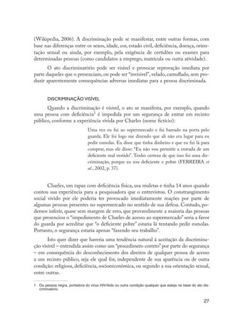 27
(Wikipedia, 2006). A discriminação pode se manifestar, entre outras formas, com
base nas diferenças entre os sexos, idade, cor, estado civil, deficiência, doença, orien-
tação sexual ou ainda, por exemplo, pela exigência de certidões ou exames para
determinadas pessoas (como candidatos a emprego, matrícula ou outra atividade).
O ato discriminatório pode ser visível e provocar reprovação imediata por
parte daqueles que o presenciam, ou pode ser “invísivel”, velado, camuflado, sem pro-
duzir aparentemente consequências adversas imediatas para a pessoa discriminada.
Discriminação visível
Quando a discriminação é vísivel, o ato se manifesta, por exemplo, quando
uma pessoa com deficiência1
é impedida por um segurança de entrar em recinto
público, conforme a experiência vivida por Charles (nome fictício):
Uma vez eu fui ao supermercado e fui barrado na porta pelo
guarda. Ele foi logo me dizendo que ali não era lugar para eu
pedir esmolas. Eu disse que tinha dinheiro e que eu fui lá para
comprar, mas ele disse: “Eu não vou permitir a entrada de um
deficiente mal vestido”. Tenho certeza de que isso foi uma dis-
criminação, porque eu sou deficiente e pobre (FERREIRA et
al., 2002, p. 37).
Charles, um rapaz com deficiência física, usa muletas e tinha 14 anos quando
contou sua experiência para a pesquisadora que o entrevistou. O constrangimento
social vivido por ele poderia ter provocado imediatamente reações por parte de
algumas pessoas presentes no supermercado no sentido de sua defesa. Contudo, po-
demos inferir, quase sem margem de erro, que provavelmente a maioria das pessoas
que presenciou o “impedimento de Charles de acesso ao supermercado” seria a favor
do guarda por acreditar que “o deficiente pobre” estaria lá tentando pedir esmolas.
Portanto, o segurança estaria apenas “fazendo seu trabalho”.
Isto quer dizer que haveria uma tendência natural à aceitação da discrimina-
ção visível – entendida assim como um “procedimeto correto” por parte do segurança
– em consequência do desconhecimento dos direitos de qualquer pessoa de acesso
a um recinto público, seja ele qual for, independente de sua aparência ou de outra
condição: religiosa, deficiência, socioeeconômica, ou segundo a sua orientação sexual,
entre outras.
1	 Ou pessoa negra, portadora do vírus HIV/Aids ou outra condição qualquer que esteja na base do ato dis-
criminatório.
EdInc_Rev2.indd 27 9/22/09 4:58:04 PM
 