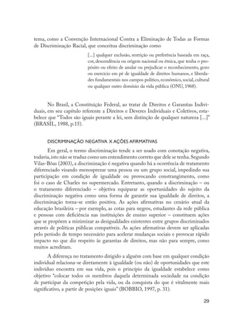 29
tema, como a Convenção Internacional Contra a Eliminação de Todas as Formas
de Discriminação Racial, que conceitua discriminação como
[...] qualquer exclusão, restrição ou preferência baseada em raça,
cor, descendência ou origem nacional ou étnica, que tenha o pro-
pósito ou efeito de anular ou prejudicar o reconhecimento, gozo
ou exercício em pé de igualdade de direitos humanos, e liberda-
des fundamentais nos campos político, econômico, social, cultural
ou qualquer outro domínio da vida pública (ONU, 1968).
No Brasil, a Constituição Federal, ao tratar de Direitos e Garantias Indivi-
duais, em seu capítulo referente a Direitos e Deveres Individuais e Coletivos, esta-
belece que “Todos são iguais perante a lei, sem distinção de qualquer natureza [...]”
(BRASIL, 1988, p.15).
Discriminação negativa x ações afirmativas
Em geral, o termo discriminação tende a ser usado com conotação negativa,
todavia,isto não se traduz como um entendimento correto que dele se tenha.Segundo
Vilas-Bôas (2003), a discriminação é negativa quando há a ocorrência de tratamento
diferenciado visando menosprezar uma pessoa ou um grupo social, impedindo sua
participação em condição de igualdade ou provocando constrangimento, como
foi o caso de Charles no supermercado. Entretanto, quando a discriminação – ou
o tratamento diferenciado – objetiva equiparar as oportunidades do sujeito da
discriminação negativa como uma forma de garantir sua igualdade de direitos, a
discriminação torna-se então positiva. As ações afirmativas no cenário atual da
educação brasileira – por exemplo, as cotas para negros, estudantes da rede pública
e pessoas com deficiência nas instituições de ensino superior – constituem ações
que se propõem a minimizar as desigualdades existentes entre grupos discriminados
através de políticas públicas compatíveis. As ações afirmativas devem ser aplicadas
pelo período de tempo necessário para acelerar mudanças sociais e provocar rápido
impacto no que diz respeito às garantias de direitos, mas não para sempre, como
muitos acreditam.
A diferença no tratamento dirigido a alguém com base em qualquer condição
individual relaciona-se diretamente à igualdade (ou não) de oportunidades que este
indivíduo encontra em sua vida, pois o princípio da igualdade estabelece como
objetivo “colocar todos os membros daquela determinada sociedade na condição
de participar da competição pela vida, ou da conquista do que é vitalmente mais
significativo, a partir de posições iguais” (BOBBIO, 1997, p. 31).
EdInc_Rev2.indd 29 9/22/09 4:58:04 PM
 