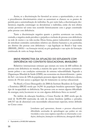 30
Assim, se a discriminação for favorável ao acesso a oportunidades, o ato ou
o procedimento discriminatório criará ou aumentará as chances ou os pontos de
partida para a autorrealização do indivíduo. Se, por outro lado, a discriminação des-
favorecer, impedir, constranger ou desvalorizar o indivíduo, então ela terá efeitos
sociais perversos tal como tem ocorrido historicamente com o grupo constituído
pelas pessoas com deficiência.
Tanto a discriminação negativa quanto a positiva acontecem nas escolas,
contudo, a negativa ainda prevalece e prejudica a inclusão de pessoas com deficiência
na rede de ensino e na vida escolar. Dessa forma, parece indiscutível a necessidade
de introduzir conteúdos curriculares relativos aos direitos humanos e, em particular,
aos direitos das pessoas com deficiência – cuja legislação no Brasil é hoje vasta
(BRASIL, 2001b) – na formação inicial, na pós-graduação e nas ações de formação
continuada de curta ou longa duração.
Breve perspectiva da situação do estudante com
deficiência no contexto educacional brasileiro
Relatórios internacionais estimam que existam em torno de 600 milhões de
pessoas com deficiência no mundo, a maioria das quais vive em países economica-
mente pobres e em condições existenciais de extrema vulnerabilidade. Segundo a
Organizaçao Mundial de Saúde (OMS), nas economias em desenvolvimento – países
do Sul – em torno de 10% da população possuem algum tipo de deficiência e,dessas,
menos de 1% tem acesso a qualquer tipo de tratamento ou serviço educacional.
No Brasil, o Censo Demográfico de 2000 do Instituto Brasileiro de Geografia
e Estatística (IBGE) revela que 14,5%2
da população brasileira apresentam “algum
tipo de incapacidade ou deficiência. São pessoas com ao menos alguma dificuldade
de enxergar, ouvir, locomover-se ou com alguma deficiência física ou mental”.
No âmbito da educação brasileira, o Censo Escolar de 2005 revela que do
total de 56.091.884 matrículas da rede de ensino brasileira (pública e privada),
640.317 são de alunos(as) com necessidades educacionais especiais, termo definido
no Censo como:
[estudantes que] apresentam, durante o processo educacional,
difi­
culdades acentuadas de aprendizagem que podem ser não
vinculadas a uma causa orgânica específica ou relacionadas a con-
dições, disfunções, limitações ou deficiências, abrangendo dificul-
2	 Equivalente a 24.600.256 habitantes.
EdInc_Rev2.indd 30 9/22/09 4:58:05 PM
 