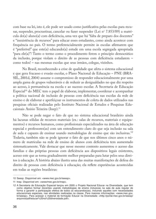 36
com base na lei, isto é, ele pode ser usado como justificativa pelas escolas para recu-
sar, suspender, procrastinar, cancelar ou fazer suspender (Lei no
7.853/89) a matrí-
cula do(a) aluno(a) com deficiência, uma vez que há “falta de preparo dos docentes”
e “inexistência de recursos” para educar esses estudantes, como ainda acontece com
frequência no país. O termo preferencialmente permite às escolas afirmarem que
é “preferível” que este(a) educando(a) estude em uma escola segregada apropriada
“para ele(a)”! Tanto o termo como o procedimento ferem o princípio democrático
da inclusão, porque violam o direito de as pessoas com deficiência estudarem –
como todos! – nas mesmas escolas que seus irmãos, colegas, vizinhos.
No Brasil, reconhecendo a crise de qualidade que afeta o sistema educacional
e que gera fracasso e evasão escolar, o Plano Nacional de Educação – PNE (BRA-
SIL, 2001d, 2004) assume o compromisso de responder educacionalmente por uma
ampla gama de grupos vulneráveis e de reduzir as desigualdades no que diz respeito
ao acesso, à permanência na escola e ao sucesso escolar. A Secretaria de Educação
Especial10
do MEC tem o papel de elaborar, implementar, coordenar e acompanhar
a política nacional de inclusão de pessoas com deficiência nas escolas da rede de
ensino e de elaborar e aperfeiçoar os instrumentos de coleta de dados utilizados nas
pesquisas oficiais realizadas pelo Instituto Nacional de Estudos e Pesquisas Edu-
caionais Anísio Teixeira (Inep).11
Não se pode negar o fato de que no sistema educacional brasileiro ainda
há lacunas sólidas de recursos materiais (ex.: salas de recursos, materiais e equipa-
mentos) e recursos humanos, como profissionais especializados na área de educação
especial e professores(as) com um entendimento claro do que seja inclusão na sala
de aula e capazes de ensinar usando metodologias de ensino que são inclusivas.12
Todavia, também não se pode ignorar o fato de que nos últimos cinco anos o nú-
mero de matrículas na rede de ensino de alunos com deficiência tem aumentado
sistematicamente. Vale destacar que nesse mesmo contexto aumentou o acesso das
famílias e das próprias pessoas com deficiência aos dispositivos legais existentes,
acesso este que as torna gradualmente melhor preparadas para lutar pelos seus direi-
tos à educação. A história abaixo ilustra uma das muitas manifestações de defesa do
direito de pessoas com deficiência à educação; ela reflete experiências acontecidas
em todas as regiões brasileiras:
10	Seesp. Disponível em: <www.mec.gov.br/seesp>.
11	 Inep. Disponível em: <www/mec.gov.br/inep>.
12	A Secretaria de Educação Especial lançou em 2005 o Projeto Nacional Educar na Diversidade, que tem
como objetivo formar docentes usando metodologias de ensino inclusivas na sala de aula regular de
forma a garantir a participação efetiva de todos os educandos(as), incluindo aqueles com necessidades
educacionais especiais, nas atividades realizadas na classe. Para maiores informações: <www.mec.gov.
br/seesp>. Para acessar o material de formação Educar na Diversidade: <http://portal.mec.gov.br/seesp/
arquivos/pdf/educar%20na%20diversidade.pdf>.
EdInc_Rev2.indd 36 9/22/09 4:58:05 PM
 