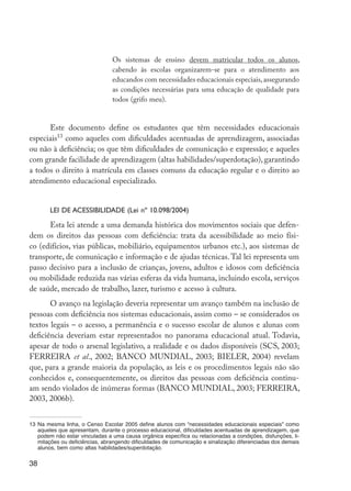 38
Os sistemas de ensino devem matricular todos os alunos,
cabendo às escolas organizarem-se para o atendimento aos
educandos com necessidades educacionais especiais,assegurando
as condições necessárias para uma educação de qualidade para
todos (grifo meu).
Este documento define os estudantes que têm necessidades educacionais
especiais13
como aqueles com dificuldades acentuadas de aprendizagem, associadas
ou não à deficiência; os que têm dificuldades de comunicação e expressão; e aqueles
com grande facilidade de aprendizagem (altas habilidades/superdotação), garantindo
a todos o direito à matrícula em classes comuns da educação regular e o direito ao
atendimento educacional especializado.
Lei de Acessibilidade (Lei nº 10.098/2004)
Esta lei atende a uma demanda histórica dos movimentos sociais que defen-
dem os direitos das pessoas com deficiência: trata da acessibilidade ao meio físi-
co (edifícios, vias públicas, mobiliário, equipamentos urbanos etc.), aos sistemas de
transporte, de comunicação e informação e de ajudas técnicas. Tal lei representa um
passo decisivo para a inclusão de crianças, jovens, adultos e idosos com deficiência
ou mobilidade reduzida nas várias esferas da vida humana, incluindo escola, serviços
de saúde, mercado de trabalho, lazer, turismo e acesso à cultura.
O avanço na legislação deveria representar um avanço também na inclusão de
pessoas com deficiência nos sistemas educacionais, assim como – se considerados os
textos legais – o acesso, a permanência e o sucesso escolar de alunos e alunas com
deficiência deveriam estar representados no panorama educacional atual. Todavia,
apesar de todo o arsenal legislativo, a realidade e os dados disponíveis (SCS, 2003;
FERREIRA et al., 2002; BANCO MUNDIAL, 2003; BIELER, 2004) revelam
que, para a grande maioria da população, as leis e os procedimentos legais não são
conhecidos e, consequentemente, os direitos das pessoas com deficiência continu-
am sendo violados de inúmeras formas (BANCO MUNDIAL, 2003; FERREIRA,
2003, 2006b).
13	Na mesma linha, o Censo Escolar 2005 define alunos com “necessidades educacionais especiais” como
aqueles que apresentam, durante o processo educacional, dificuldades acentuadas de aprendizagem, que
podem não estar vinculadas a uma causa orgânica específica ou relacionadas a condições, disfunções, li-
mitações ou deficiências, abrangendo dificuldades de comunicação e sinalização diferenciadas dos demais
alunos, bem como altas habilidades/superdotação.
EdInc_Rev2.indd 38 9/22/09 4:58:05 PM
 