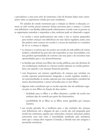 41
e procedemos a uma nova série de entrevistas a fim de levantar dados mais consis-
tentes sobre as experiências vividas por esses estudantes.
Os achados do estudo mostraram que a violação ao direito à educação, co-
mum na rede escolar, possui inúmeras facetas perversas para a criança e o jovem
com deficiência e sua família, influenciando sobremaneira o modo como as pessoas ou
as organizações entendem e respondem a elas, conforme pode ser observado a seguir:
•	 as escolas e os(as) professores(as) não estão e não se sentem preparados
para receber crianças com deficiência em suas classes regulares; assim, uma
das práticas mais comuns nas escolas é a recusa da matrícula ou a tentativa
de ver se a criança se adapta;
•	 as crianças e os jovens que são aceitos nas escolas da rede pública de ensino
tendem a abandoná-las, pois elas não respondem às suas necessidades; com
isso, perdem oportunidades de conviver com seus pares e de encontrar mais
oportunidades para o seu desenvolvimento;
•	 as famílias que retiram seus filhos das escolas públicas, mas não desistem de
sua escolarização, inclinam-se a buscar escolas especiais ou escolas particu-
lares, isto quando a sua situação financeira permite;
•	 com frequencia, um número significativo de crianças que estudam em
escolas especiais posteriormente integradas a escolas regulares tendem a
ser reencaminhadas às escolas especiais por seus responsáveis considerá-las
menos discriminatórias e menos arriscadas para os seus filhos;
•	 algumas mães consideram que as escolas especiais não são ambientes segu-
ros para os seus filhos em função de duas razões:
- facilidade para os filhos e as filhas deixarem o prédio da escola sem
nenhum tipo de controle por parte dos funcionários;
- possibilidade de as filhas ou os filhos serem agredidos por crianças
maiores;
•	 nas escolas privadas há a tendência para a não aceitação das crianças
com deficiências sob a alegação de que a escola não está preparada para
recebê-las; entretanto, aquelas que matriculam esses(as) alunos(as) podem
acrescentar uma taxa extra à mensalidade, justificada pela assistência
extra que a criança deve requerer. Contudo, a referida taxa não assegura a
prometida assistência;
EdInc_Rev2.indd 41 9/22/09 4:58:05 PM
 