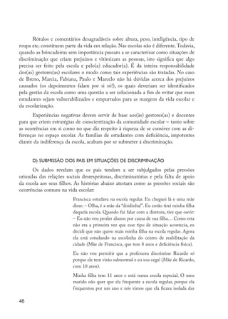 46
Rótulos e comentários desagradáveis sobre altura, peso, inteligência, tipo de
roupa etc. constituem parte da vida em relação. Nas escolas não é diferente.Todavia,
quando as brincadeiras sem importância passam a se caracterizar como situações de
discriminação que criam prejuízos e vitimizam as pessoas, isto significa que algo
precisa ser feito pela escola e pelo(a) educador(a). É da inteira responsabilidade
dos(as) gestores(as) escolares o modo como tais experiências são tratadas. No caso
de Breno, Marcia, Fabiana, Paulo e Marcelo não há dúvidas acerca dos prejuízos
causados (os depoimentos falam por si só!), os quais deveriam ser identificados
pela gestão da escola como uma questão a ser solucionada a fim de evitar que esses
estudantes sejam vulnerabilizados e empurrados para as margens da vida escolar e
da escolarização.
Experiências negativas devem servir de base aos(às) gestores(as) e docentes
para que criem estratégias de conscientização da comunidade escolar – tanto sobre
as ocorrências em si como no que diz respeito à riqueza de se conviver com as di-
ferenças no espaço escolar. As famílias de estudantes com deficiência, impotentes
diante da indiferença da escola, acabam por se submeter à discriminação.
d) Submissão dos pais em situações de discriminação
Os dados revelam que os pais tendem a ser subjulgados pelas pressões
oriundas das relações sociais desrespeitosas, discriminatórias e pela falta de apoio
da escola aos seus filhos. As histórias abaixo atestam como as pressões sociais são
ocorrências comuns na vida escolar:
Francisca estudava na escola regular. Eu cheguei lá e uma mãe
disse: – Olha, é a mãe da “doidinha!”. Eu então tirei minha filha
daquela escola. Quando fui falar com a diretora, tive que ouvir:
– Eu não vou perder alunos por causa de sua filha… Como esta
não era a primeira vez que esse tipo de situação acontecia, eu
decidi que não quero mais minha filha na escola regular. Agora
ela está estudando na escolinha do centro de reabilitação da
cidade (Mãe de Francisca, que tem 8 anos e deficiência física).
Eu não vou permitir que a professora discrimine Ricardo só
porque ele tem visão subnormal e eu sou cega! (Mãe de Ricardo,
com 10 anos).
Minha filha tem 11 anos e está numa escola especial. O meu
marido não quer que ela frequente a escola regular, porque ela
frequentou por um ano e nós vimos que ela ficava isolada das
EdInc_Rev2.indd 46 9/22/09 4:58:06 PM
 