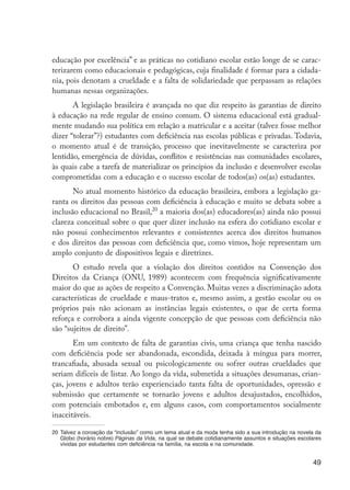 49
educação por excelência” e as práticas no cotidiano escolar estão longe de se carac-
terizarem como educacionais e pedagógicas, cuja finalidade é formar para a cidada-
nia, pois denotam a crueldade e a falta de solidariedade que perpassam as relações
humanas nessas organizações.
A legislação brasileira é avançada no que diz respeito às garantias de direito
à educação na rede regular de ensino comum. O sistema educacional está gradual-
mente mudando sua política em relação a matricular e a aceitar (talvez fosse melhor
dizer “tolerar”?) estudantes com deficiência nas escolas públicas e privadas. Todavia,
o momento atual é de transição, processo que inevitavelmente se caracteriza por
lentidão, emergência de dúvidas, conflitos e resistências nas comunidades escolares,
às quais cabe a tarefa de materializar os princípios da inclusão e desenvolver escolas
comprometidas com a educação e o sucesso escolar de todos(as) os(as) estudantes.
No atual momento histórico da educação brasileira, embora a legislação ga-
ranta os direitos das pessoas com deficiência à educação e muito se debata sobre a
inclusão educacional no Brasil,20
a maioria dos(as) educadores(as) ainda não possui
clareza conceitual sobre o que quer dizer inclusão na esfera do cotidiano escolar e
não possui conhecimentos relevantes e consistentes acerca dos direitos humanos
e dos direitos das pessoas com deficiência que, como vimos, hoje representam um
amplo conjunto de dispositivos legais e diretrizes.
O estudo revela que a violação dos direitos contidos na Convenção dos
Direitos da Criança (ONU, 1989) acontecem com frequência significativamente
maior do que as ações de respeito a Convenção. Muitas vezes a discriminação adota
características de crueldade e maus-tratos e, mesmo assim, a gestão escolar ou os
próprios pais não acionam as instâncias legais existentes, o que de certa forma
reforça e corrobora a ainda vigente concepção de que pessoas com deficiência não
são “sujeitos de direito”.
Em um contexto de falta de garantias civis, uma criança que tenha nascido
com deficiência pode ser abandonada, escondida, deixada à míngua para morrer,
trancafiada, abusada sexual ou psicologicamente ou sofrer outras crueldades que
seriam difíceis de listar. Ao longo da vida, submetida a situações desumanas, crian-
ças, jovens e adultos terão experienciado tanta falta de oportunidades, opressão e
submissão que certamente se tornarão jovens e adultos desajustados, encolhidos,
com potenciais embotados e, em alguns casos, com comportamentos socialmente
inaceitáveis.
20	Talvez a coroação da “inclusão” como um tema atual e da moda tenha sido a sua introdução na novela da
Globo (horário nobre) Páginas da Vida, na qual se debate cotidianamente assuntos e situações escolares
vividas por estudantes com deficiência na família, na escola e na comunidade.
EdInc_Rev2.indd 49 9/22/09 4:58:06 PM
 
