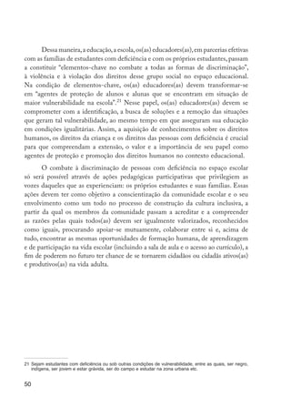 50
Dessa maneira,a educação,a escola,os(as) educadores(as),em parcerias efetivas
com as famílias de estudantes com deficiência e com os próprios estudantes, passam
a constituir “elementos-chave no combate a todas as formas de discriminação”,
à violência e à violação dos direitos desse grupo social no espaço educacional.
Na condição de elementos-chave, os(as) educadores(as) devem transformar-se
em “agentes de proteção de alunos e alunas que se encontram em situação de
maior vulnerabilidade na escola”.21
Nesse papel, os(as) educadores(as) devem se
comprometer com a identificação, a busca de soluções e a remoção das situações
que geram tal vulnerabilidade, ao mesmo tempo em que asseguram sua educação
em condições igualitárias. Assim, a aquisição de conhecimentos sobre os direitos
humanos, os direitos da criança e os direitos das pessoas com deficiência é crucial
para que compreendam a extensão, o valor e a importância de seu papel como
agentes de proteção e promoção dos direitos humanos no contexto educacional.
O combate à discriminação de pessoas com deficiência no espaço escolar
só será possível através de ações pedagógicas participativas que privilegiem as
vozes daqueles que as experienciam: os próprios estudantes e suas famílias. Essas
ações devem ter como objetivo a conscientização da comunidade escolar e o seu
envolvimento como um todo no processo de construção da cultura inclusiva, a
partir da qual os membros da comunidade passam a acreditar e a compreender
as razões pelas quais todos(as) devem ser igualmente valorizados, reconhecidos
como iguais, procurando apoiar-se mutuamente, colaborar entre si e, acima de
tudo, encontrar as mesmas oportunidades de formação humana, de aprendizagem
e de participação na vida escolar (incluindo a sala de aula e o acesso ao currículo), a
fim de poderem no futuro ter chance de se tornarem cidadãos ou cidadãs ativos(as)
e produtivos(as) na vida adulta.
21	Sejam estudantes com deficiência ou sob outras condições de vulnerabilidade, entre as quais, ser negro,
indígena, ser jovem e estar grávida, ser do campo e estudar na zona urbana etc.
EdInc_Rev2.indd 50 9/22/09 4:58:06 PM
 