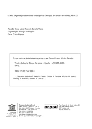 © 2009. Organização das Nações Unidas para a Educação, a Ciência e a Cultura (UNESCO).
Revisão: Maria Lúcia Resende Barreto Viana
Diagramação: Rodrigo Domingues
Capa: Edson Fogaça
Tornar a educação inclusiva / organizado por Osmar Fávero, Windyz Ferreira, 		
	
	 Timothy Ireland e Débora Barreiros. – Brasília : UNESCO, 2009.
	 220 p.
	 ISBN: 978-85-7652-090-0
	 1. Educação Inclusiva 2. Brasil I. Fávero, Osmar II. Ferreira, Windyz III. Ireland,
Timothy IV. Barreiro, Débora V. UNESCO
Representação no Brasil
SAS, Quadra 5, Bloco H, Lote 6,
Ed. CNPq/IBICT/Unesco, 9º andar
Brasília, DF, CEP: 70070-912
Tel.: (55 61) 2106-3500
Fax: (55 61) 3322-4261
Site: www.brasilia.unesco.org
E-mail: grupoeditorial@unesco.org.br
Rua Visconde de Santa Isabel, 20
conj 206-208 Vila Isabel
CEP: 20560-120
Rio de Janeiro, RJ
Organização
das Nações Unidas
para a Educação,
a Ciência e a Cultura
Organização
das Nações Unidas
para a Educação,
a Ciência e a Cultura
EdInc_Rev2.indd 4 9/22/09 4:58:03 PM
 