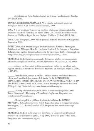 52
______. Ministério da Ação Social. Estatuto da Criança e do Adolescente. Brasília,
DF: MAS, 1990.
BUARQUE DE HOLLANDA, A.B. Novo Aurélio, o dicionário de língua
portuguesa. Século XXI. Editora Nova Fronteira, 1999.
DAA. It is our world too! A report on the lives of disabled children; disability
awareness in action. Published on behalf of the UN General Assembly Special
Session on Children-Rights for the Disabled Children. [U.S.A.]: DAA, 2001.
IBGE. Censo demográfico, 2000. Rio de Janeiro: Instituto Brasileiro de Geografia e
Estatística, 2000.
INEP. Censo 2005 aponta redução de matrículas nos Estados e Municípios.
Ministério da Educação. Brasília: Instituto Nacional de Estudos e Pesquisas
Educacionais Anísio Teixeira/Assessoria de Imprensa, 2005. Disponível em:
<http://www.inep.gov.br/imprensa/noticias/censo/escolar/news05_12.htm>.
FERREIRA, W. B. Desafios na educação de jovens e adultos com necessidades
educacionais especiais no Brasil. Revista Alfabetização e Cidadania, n. 19, 2006b.
______. Educar na diversidade: práticas educacionais inclusivas na sala de aula
regular. Brasília: Ministério da Educação/ Secretaria de Educação Especial, 2006a.
p. 125-131.
______. Invisibilidade, crenças e rótulos... reflexão sobre a profecia do fracasso
educacional na vida de jovens com deficiência. In: IV CONGRESSO
BRASILEIRO SOBRE SÍNDROME DE DOWN: FAMÍLIA, AGENTE DA
INCLUSÃO, Bahia, 9 set, 2004. Anais... Bahia: Federação Síndrome de Down,
2004. p. 21-26. Disponível em: <www.federaçãosinddown.org.br>.
______. Making sense of exclusion from schools, international perspectives. 2001.
Tese ( Doutorado) - University of Manchester, Inglaterra. Disponível em:
<windyzferreira@hotmail.com>.
______. Relatório políticas públicas & educação inclusiva. In: BANCO
MUNDIAL. Educação inclusiva no Brasil: diagnóstico atual e perspectivas futuras.
Washington, D.C.: Banco Mundial, 2003. Disponível em: <www.cnotinfor.pt/
inclusiva>.
FERREIRA, W. B. et al. Crianças com deficiência e a Convenção dos Direitos da
Criança: um instrumento de defesa. [S.l.]: ONG Educação para Todos, 2002.
Disponível em: <www.edtodos.org.br>.
EdInc_Rev2.indd 52 9/22/09 4:58:06 PM
 