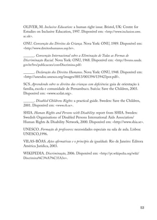 53
OLIVER, M. Inclusive Education: a human right issue. Bristol, UK: Centre for
Estudies on Inclusive Education, 1997. Disponível em: <http://www.inclusion.uwe.
ac.uk>.
ONU. Convenção dos Direitos da Criança. Nova York: ONU, 1989. Disponível em:
<http://www.direitoshumanos.usp.br>.
______. Convenção Internacional sobre a Eliminação de Todas as Formas de
Discriminação Racial. Nova York: ONU, 1968. Disponível em: <http://bvsms.saude.
gov.br/bvs/publicacoes/convDiscrimina.pdf>
______. Declaração dos Direitos Humanos. Nova York: ONU, 1948. Disponível em:
<http://unesdoc.unesco.org/images/0013/001394/139423por.pdf>.
SCS. Aprendendo sobre os direitos das crianças com deficiência: guia de orientação à
família, escola e comunidade de Pernambuco. Suécia: Save the Children, 2003.
Disponível em: <www.scslat.org>.
______. Disabled Childrens Rights: a practical guide. Sweden: Save the Children,
2001. Disponível em: <www.rb.se>.
SHIA. Human Rights and Persons with Disability: report from SHIA. Sweden:
Swedish Organisations of Disabled Persons International Aids Association/
Human Rights & Disability Network, 2000. Disponível em: <http://www.shia.se>.
UNESCO. Formação de professores: necessidades especiais na sala de aula. Lisboa:
UNESCO,1996.
VILAS-BÔAS. Ações afirmativas e o princípio da igualdade. Rio de Janeiro: Editora
América Jurídica, 2003.
WIKIPEDIA. Discriminação, 2006. Disponível em: <http://pt.wikipedia.org/wiki/
Discrimina%C3%A7%C35A3o>.
EdInc_Rev2.indd 53 9/22/09 4:58:06 PM
 