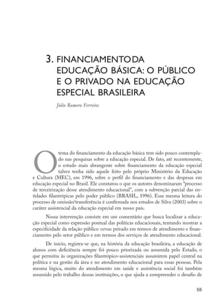 3.	Financiamento	
da
	 educação básica: o público	
	 e o privado na educação 	
	 especial brasileira
	 Júlio Romero Ferreira
O
tema do financiamento da educação básica tem sido pouco contempla-
do nas pesquisas sobre a educação especial. De fato, até recentemente,
o estudo mais abrangente sobre financiamento da educação especial
talvez tenha sido aquele feito pelo próprio Ministério da Educação
e Cultura (MEC), em 1996, sobre o perfil do financiamento e das despesas em
educação especial no Brasil. Ele constatou o que os autores denominaram “processo
de terceirização desse atendimento educacional”, com a subvenção parcial das en-
tidades filantrópicas pelo poder público (BRASIL, 1996). Essa mesma leitura do
processo de omissão/transferência é confirmada nos estudos de Silva (2003) sobre o
caráter assistencial da educação especial em nosso país.
Nossa intervenção consiste em um comentário que busca localizar a educa-
ção especial como expressão pontual das políticas educacionais, tentando mostrar a
especificidade da relação público versus privado em termos de atendimento e finan-
ciamento pelo setor público e em termos dos serviços de atendimento educacional.
De início, registra-se que, na história da educação brasileira, a educação de
alunos com deficiência sempre foi pouco priorizada ou assumida pelo Estado, o
que permitiu às organizações filantrópico-assistenciais assumirem papel central na
política e na gestão da área e no atendimento educacional para essas pessoas. Pela
mesma lógica, muito do atendimento em saúde e assistência social foi também
assumido pelo trabalho dessas instituições, o que ajuda a compreender o desafio de
55
EdInc_Rev2.indd 55 9/22/09 4:58:06 PM
 