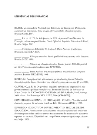 63
Referências bibliográficas
BRASIL. Coordenadoria Nacional para Integração da Pessoa com Deficiência.
Declaração de Salamanca e linha de ação sobre necessidades educativas especiais.
Brasília: Corde, 1994.
______. Lei nº 10.172, de 9 de janeiro de 2001. Aprova o Plano Nacional de
Educação e dá outras providências. Diário Oficial da República Federativa do Brasil.
Brasília: 10 jan. 2001.
______. Ministério da Educação. Os desafios do Plano Nacional de Educação.
Brasília: MEC/INEP, 2004.
______. ______. Educação especial no Brasil: perfil do financiamento e das despesas.
Brasília: MEC, 1996.
______. ______. Números da educação especial no Brasil / janeiro 2006. Disponível
em http://www.mec.gov.br. Acesso em 20/08/2006.
______. ______. Plano Nacional de Educação: proposta do Executivo ao Congresso
Nacional. Brasília: MEC/INEP, 1998.
BURKE, M. Examples of state approaches to special education finance/Education
Commission of the States. Disponível em: <http://ecs.org>. Acesso em: 29 set. 2006.
CARVALHO, A. R. de. Os governos enquanto parceiros das organizações não
governamentais: a política de inclusão da Secretaria Estadual de Educação de
Minas Gerais. In: X CONGRESSO ESTADUAL DAS APAEs, São Lourenço,
2006. Anais... São Lourenço, MG: APAE, 2006. [CD-ROM].
CONGRESSO NACIONAL DE EDUCAÇÃO - CONED. Plano Nacional de
Educação: proposta da sociedade brasileira. Belo Horizonte: APUBH, 1997.
EUROPEAN AGENCY FOR DEVELOPMENT IN SPECIAL NEEDS
EDUCATION. Financiamento das necessidades educativas especiais: um estudo em
dezessete países sobre a relação entre o financiamento das necessidades educativas
especiais e a inclusão. Disponível em: <http://www.european-agency.org>. Acesso
em: 26 jul. 2006.
EdInc_Rev2.indd 63 9/22/09 4:58:07 PM
 