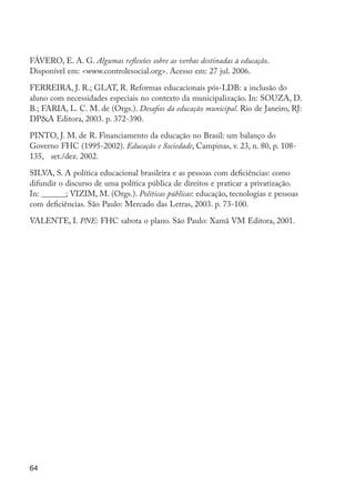 64
FÁVERO, E. A. G. Algumas reflexões sobre as verbas destinadas à educação.
Disponível em: <www.controlesocial.org>. Acesso em: 27 jul. 2006.
FERREIRA, J. R.; GLAT, R. Reformas educacionais pós-LDB: a inclusão do
aluno com necessidades especiais no contexto da municipalização. In: SOUZA, D.
B.; FARIA, L. C. M. de (Orgs.). Desafios da educação municipal. Rio de Janeiro, RJ:
DP&A Editora, 2003. p. 372-390.
PINTO, J. M. de R. Financiamento da educação no Brasil: um balanço do
Governo FHC (1995-2002). Educação e Sociedade, Campinas, v. 23, n. 80, p. 108-
135, set./dez. 2002.
SILVA, S. A política educacional brasileira e as pessoas com deficiências: como
difundir o discurso de uma política pública de direitos e praticar a privatização.
In: ______; VIZIM, M. (Orgs.). Políticas públicas: educação, tecnologias e pessoas
com deficiências. São Paulo: Mercado das Letras, 2003. p. 73-100.
VALENTE, I. PNE: FHC sabota o plano. São Paulo: Xamã VM Editora, 2001.
EdInc_Rev2.indd 64 9/22/09 4:58:07 PM
 