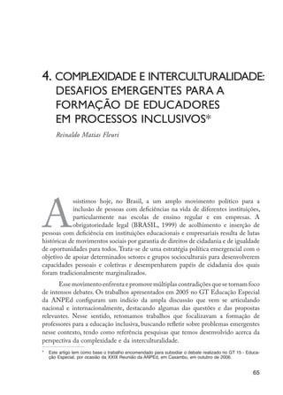 A
ssistimos hoje, no Brasil, a um amplo movimento político para a
inclusão de pessoas com deficiências na vida de diferentes instituições,
particularmente nas escolas de ensino regular e em empresas. A
obrigatoriedade legal (BRASIL, 1999) de acolhimento e inserção de
pessoas com deficiência em instituições educacionais e empresariais resulta de lutas
históricas de movimentos sociais por garantia de direitos de cidadania e de igualdade
de oportunidades para todos. Trata-se de uma estratégia política emergencial com o
objetivo de apoiar determinados setores e grupos socioculturais para desenvolverem
capacidades pessoais e coletivas e desempenharem papéis de cidadania dos quais
foram tradicionalmente marginalizados.
Esse movimento enfrenta e promove múltiplas contradições que se tornam foco
de intensos debates. Os trabalhos apresentados em 2005 no GT Educação Especial
da ANPEd configuram um indício da ampla discussão que vem se articulando
nacional e internacionalmente, destacando algumas das questões e das propostas
relevantes. Nesse sentido, retomamos trabalhos que focalizavam a formação de
professores para a educação inclusiva, buscando refletir sobre problemas emergentes
nesse contexto, tendo como referência pesquisas que temos desenvolvido acerca da
perspectiva da complexidade e da interculturalidade.
*		 Este artigo tem como base o trabalho encomendado para subsidiar o debate realizado no GT 15 - Educa-
ção Especial, por ocasião da XXIX Reunião da ANPEd, em Caxambu, em outubro de 2006.
4. Complexidade e interculturalidade:
	 desafios emergentes para a 				
	formação de educadores
	 em processos inclusivos*
	 Reinaldo Matias Fleuri
65
EdInc_Rev2.indd 65 9/22/09 4:58:07 PM
 