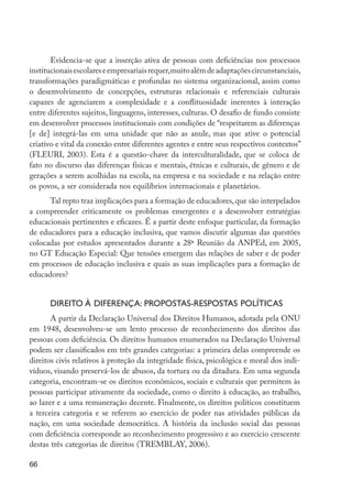 66
Evidencia-se que a inserção ativa de pessoas com deficiências nos processos
institucionaisescolareseempresariaisrequer,muitoalémdeadaptaçõescircunstanciais,
transformações paradigmáticas e profundas no sistema organizacional, assim como
o desenvolvimento de concepções, estruturas relacionais e referenciais culturais
capazes de agenciarem a complexidade e a conflituosidade inerentes à interação
entre diferentes sujeitos, linguagens, interesses, culturas. O desafio de fundo consiste
em desenvolver processos institucionais com condições de “respeitarem as diferenças
[e de] integrá-las em uma unidade que não as anule, mas que ative o potencial
criativo e vital da conexão entre diferentes agentes e entre seus respectivos contextos”
(FLEURI, 2003). Esta é a questão-chave da interculturalidade, que se coloca de
fato no discurso das diferenças físicas e mentais, étnicas e culturais, de gênero e de
gerações a serem acolhidas na escola, na empresa e na sociedade e na relação entre
os povos, a ser considerada nos equilíbrios internacionais e planetários.
Tal repto traz implicações para a formação de educadores,que são interpelados
a compreender criticamente os problemas emergentes e a desenvolver estratégias
educacionais pertinentes e eficazes. É a partir deste enfoque particular, da formação
de educadores para a educação inclusiva, que vamos discutir algumas das questões
colocadas por estudos apresentados durante a 28ª Reunião da ANPEd, em 2005,
no GT Educação Especial: Que tensões emergem das relações de saber e de poder
em processos de educação inclusiva e quais as suas implicações para a formação de
educadores?
Direito à diferença: propostas-respostas políticas
A partir da Declaração Universal dos Direitos Humanos, adotada pela ONU
em 1948, desenvolveu-se um lento processo de reconhecimento dos direitos das
pessoas com deficiência. Os direitos humanos enumerados na Declaração Universal
podem ser classificados em três grandes categorias: a primeira delas compreende os
direitos civis relativos à proteção da integridade física, psicológica e moral dos indi-
víduos, visando preservá-los de abusos, da tortura ou da ditadura. Em uma segunda
categoria, encontram-se os direitos econômicos, sociais e culturais que permitem às
pessoas participar ativamente da sociedade, como o direito à educação, ao trabalho,
ao lazer e a uma remuneração decente. Finalmente, os direitos políticos constituem
a terceira categoria e se referem ao exercício de poder nas atividades públicas da
nação, em uma sociedade democrática. A história da inclusão social das pessoas
com deficiência corresponde ao reconhecimento progressivo e ao exercício crescente
destas três categorias de direitos (TREMBLAY, 2006).
EdInc_Rev2.indd 66 9/22/09 4:58:07 PM
 