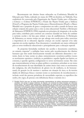 67
Recentemente tais direitos foram reforçados na Conferência Mundial de
Educação para Todos, realizada em março de 1990 em Jomtien, na Tailândia. Essa
conferência foi convocada pela Organização das Nações Unidas para a Educação,
a Ciência e a Cultura (UNESCO), o Fundo das Nações Unidas para a Infância
(Unicef), o Programa das Nações Unidas para o Desenvolvimento (Pnud) e o Banco
Mundial com o propósito de gerar o compromisso em todo o mundo de buscar uma
solução conjunta dos países para a crise na área educacional. Também a Declaração
de Salamanca (UNESCO, 1994), inspirada nos princípios de integração e de escolas
para todos, contribuiu para construir um consenso mundial em torno do combate
à exclusão escolar e da luta para reduzir a taxa de analfabetismo. A Declaração
de Salamanca, ao mesmo tempo em que advoga uma escola para todos, menciona
a importância de se educarem algumas crianças em escolas especiais e/ou salas
especiais em escolas regulares. Esse documento é considerado um marco referencial
para as novas tendências educacionais e principalmente para a educação especial.
As propostas formuladas mediante tais acordos e documentos constituem,
no entanto, respostas3
a múltiplas lutas sociais pelo reconhecimento dos direitos
humanos que vêm sendo historicamente travadas em diferentes dimensões e ver-
tentes. Junto às lutas sociais no plano eminentemente econômico-político (como
os movimentos operários e sindicais, os partidários e aqueles ligados aos bairros, ao
consumo, à questão agrária), configuraram-se novos movimentos sociais. São estes
que, transversalmente às lutas no plano político e econômico, articulam-se em torno
do reconhecimento de suas identidades de caráter étnico (tais como os movimentos
dos indígenas, dos afro-brasileiros); de gênero (os de mulheres, os de homosse-
xuais); de geração (os de meninos e meninas em situação de risco, os da terceira
idade); de diferenças físicas e mentais (como os movimentos de reconhecimento e
inclusão social das pessoas portadoras de necessidades especiais, os específicos dos
surdos, dos cegos, de pessoas com deficiências físicas e mentais etc.).
3	 Rosalba Garcia nota que “as fontes documentais representativas da política educacional expressam o
resultado, num tempo e espaço históricos, da disputa e do consenso de ideias travadas por diferentes
forças sociais. Tais documentos representam a apropriação, por parte de seus formuladores, de conjunto
de pensamentos, políticas, ações vividas pelas distintas populações. Entre aquilo que já está presente na
vida social, os formuladores dessa documentação enfatizam, sublinham, focam algumas práticas e pensa-
mentos, desqualificam, obscurecem e desprezam outros. Assim, as fontes documentais [...] possibilitam a
compreensão da realidade naquilo que está sendo divulgado como um conjunto de conceitos, concepções,
princípios que passam a ser considerados como “propostas”, “diretrizes” e “parâmetros” (GARCIA, 2005,
p. 1). Entretanto, Victor Valla constata que “muitos programas propostos pelas autoridades não são, na
realidade, propostas, mas respostas às ações dos populares” (VALLA, 1986, p. 27). Com isso, o autor res-
salta a “atividade” de grupos sociais, tradicionalmente identificados como “passivos” e “inertes”. As normas
legais constituem-se, a nosso ver, em dispositivos de normalização resultantes das relações de força entre
os diferentes sujeitos e processos sociais (inerentemente contraditórios, paradoxais, em mutação) e, ao
mesmo tempo, são úteis como balizas referenciais para mediar conflitos e governar as interações sociais.
Entretanto, a vitalidade das relações sociais deriva das fricções entre as múltiplas iniciativas das pessoas
e dos grupos em interação, geradoras de tensões e contradições, com o potencial ambivalentemente
destruidor e criativo contido (ao mesmo tempo, sustentado, limitado, potencializado) pelos dispositivos
reguladores e religadores tanto da interação entre os elementos, quanto entre os contextos (constituídos,
cada um, por cadeias retroalimentadas de sequências de ações).
EdInc_Rev2.indd 67 9/22/09 4:58:07 PM
 