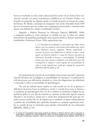 69
devem ser incluídas na vida social e educacional da escola e de seu bairro. Esse mo-
vimento, iniciado nos países escandinavos, solidificou-se nos Estados Unidos e no
Canadá, em particular em Quebec, tendo se tornado presente na maioria dos países
da Europa. No Brasil, o princípio da integração vem sendo defendido desde 1970
por um movimento que visa acabar com a segregação, favorecendo a interação entre
alunos com deficiência e alunos considerados normais.
Segundo a Política Nacional de Educação Especial (BRASIL, 1994),
a integração justifica-se como princípio na medida em que se refere aos valores
democráticos de igualdade, participação ativa, respeito, direitos e deveres socialmente
estabelecidos. Entretanto, Sousa e Silva argumentam que
[...] o “princípio da integração”, ao pressupor que todos somos
iguais e por isso podemos estar juntos, desconsidera que somos
todos diferentes, únicos, singulares. Mesmo defendendo a
inserção da pessoa com deficiência no âmbito escolar e social,
ignora sua história cultural e é capaz de reforçar uma ideia de
deficiência vinculada à doença, à anormalidade. A realidade
mostra que esses mesmos estudantes com deficiência, por não
conseguirem se adaptar à escola regular, são encaminhados de
volta à escola especial, que acaba por segregá-los novamente
(SOUSA; SILVA, 2005, p. 10).
Já a proposição do conceito de necessidades educacionais especiais4
representa
uma das tentativas de reconfigurar as possibilidades de interação e reconhecimento
civil das pessoas com deficiência, retirando-se o foco dos diagnósticos de deficiência
e colocando-o sobre as necessidades de aprendizagem.
No caso da inclusão desses sujeitos na vida escolar, em vez de se destacar a
deficiência da pessoa, busca-se enfatizar o ensino e a escola, bem como as formas e
as condições de aprendizagem. Em vez de se atribuir ao estudante a origem de um
problema, define-se seu tipo de inserção no contexto escolar pelo tipo de resposta
educativa e de recursos e apoios que a escola deve proporcionar-lhe para que ob-
tenha sucesso escolar. Em vez de esperar que o estudante se ajuste unilateralmente
a padrões de normalidade para aprender, interpela-se a própria organização esco-
lar, no sentido de que se reestruture para atender à diversidade de seus educandos
(BRASIL, 2001b, p. 14).
4	 O conceito de necessidades educacionais especiais foi utilizado no Relatório Warnock sobre a educação es-
pecial inglesa, publicado em 1978 (CARVALHO, 2000). No Brasil popularizou-se a partir da divulgação da
Declaração de Salamanca (UNESCO, 1994) e foi incorporado em legislação recente (BRASIL, 2001a; 2001b).
EdInc_Rev2.indd 69 9/22/09 4:58:07 PM
 