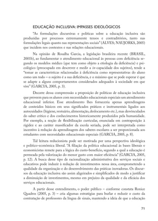 71
Educação inclusiva: impasses ideológicos
“As formulações discursivas e políticas sobre a educação inclusiva são
produzidas por processos extremamente tensos e contraditórios, tanto nas
formulações legais quanto nas representações sociais” (ALVES; NAUJORKS, 2005)
que incidem nos contextos e nas relações educacionais.
Na opinião de Rosalba Garcia, a legislação brasileira recente (BRASIL,
2001b), ao fundamentar o atendimento educacional às pessoas com deficiência se-
gundo os modelos médico (que tem como objeto a etiologia da deficiência) e psi-
cológico (preocupado em descrever e medir a in-capacidade dos sujeitos), tende a
“tomar as características relacionadas à deficiência como representativas do aluno
como um todo – o sujeito é a sua deficiência, e o máximo que se pode esperar é que
se adapte a alguns comportamentos considerados adequados à sociedade em que
vive” (GARCIA, 2005, p. 3).
Decorre dessa compreensão a proposição de políticas de educação inclusiva
que preveem para os alunos com necessidades educacionais especiais um atendimento
educacional inferior. Esse atendimento lhes forneceria apenas aprendizagens
de conteúdos básicos em seus significados práticos e instrumentais ligados aos
autocuidados (higiene, vestuário, alimentação, deslocamento etc.), mas desvinculados
do saber crítico e dos conhecimentos historicamente produzidos pela humanidade.
Por exemplo, a noção de flexibilização curricular, enunciada em contraposição à
rigidez e ao caráter massificador da escola seriada, pode ser interpretada como
incentivo à redução da aprendizagem dos saberes escolares a ser proporcionada aos
estudantes com necessidades educacionais especiais (GARCIA, 2005, p. 8).
Tal leitura reducionista pode ser motivada por uma perspectiva ideológica
e político-econômica liberal. “A filiação da política educacional às bases liberais e
economicistas remete para a lógica do custo-benefício, segundo a qual a educação é
permeada pela valorização do menor gasto com maior eficiência” (GARCIA, 2005,
p. 12). A busca desse tipo de racionalização administrativa dos serviços sociais e
educativos pode induzir à redução de investimentos nessa área, comprometendo a
qualidade da organização e do desenvolvimento das práticas inovadoras. Os discur-
sos da educação inclusiva são assim aligeirados e simplificados de modo a justificar
a diminuição de investimentos, mesmo em prejuízo da qualidade e da eficácia dos
serviços educacionais.
A partir desse entendimento, o poder público – conforme constata Ronice
Quadros (2005, p. 3) – cria algumas estratégias para burlar e reduzir o custo da
contratação de professores da língua de sinais, mantendo a ideia de que a educação
EdInc_Rev2.indd 71 9/22/09 4:58:08 PM
 