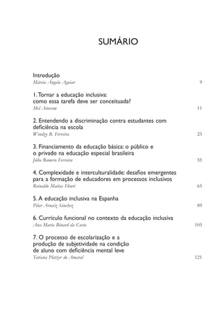Sumário
Introdução
Márcia Ângela Aguiar	 9
1.Tornar a educação inclusiva:
como essa tarefa deve ser conceituada?
Mel Ainscow	 11
2. Entendendo a discriminação contra estudantes com
deficiência na escola
Windzy B. Ferreira	 25
3. Financiamento da educação básica: o público e
o privado na educação especial brasileira
Júlio Romero Ferreira	 55
4. Complexidade e interculturalidade: desafios emergentes
para a formação de educadores em processos inclusivos
Reinaldo Matias Fleuri	 65
5. A educação inclusiva na Espanha
Pilar Arnaiz Sánchez	 89
6. Currículo funcional no contexto da educação inclusiva
Ana Maria Bénard da Costa	 105
7. O processo de escolarização e a
produção de subjetividade na condição
de aluno com deficiência mental leve
Tatiana Platzer do Amaral	 121
EdInc_Rev2.indd 7 9/22/09 4:58:03 PM
 
